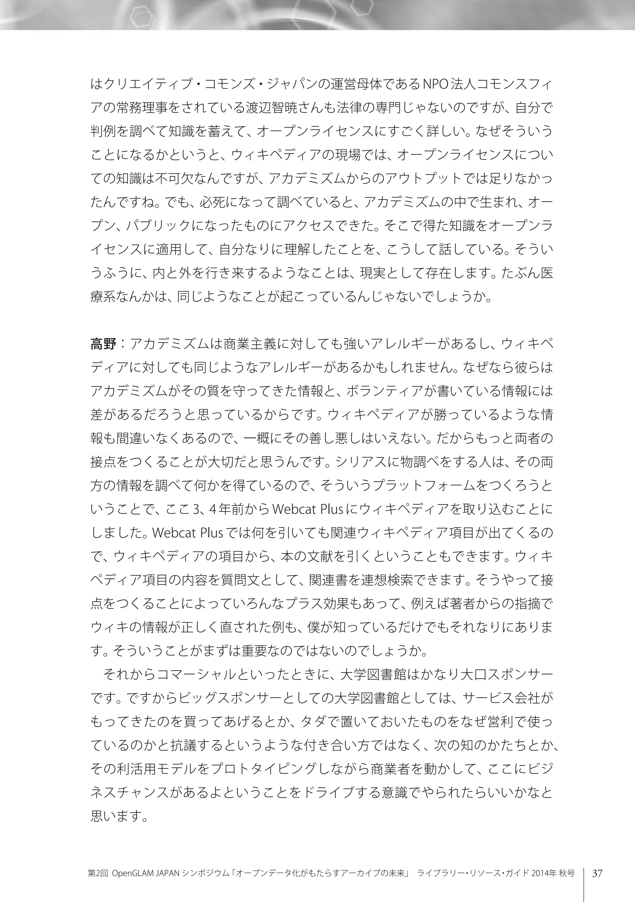 37第2回 OpenGLAM JAPAN シンポジウム「オープンデータ化がもたらすアーカイブの未来」 ライブラリー・リソース・ガイド 2014年 秋号
はクリエイティブ・コモンズ・ジャパンの運営母体であるNPO法人コモンスフィ
アの常務理事をされている渡辺智暁さんも法律の専門じゃないのですが、自分で
判例を調べて知識を蓄えて、オープンライセンスにすごく詳しい。なぜそういう
ことになるかというと、ウィキペディアの現場では、オープンライセンスについ
ての知識は不可欠なんですが、アカデミズムからのアウトプットでは足りなかっ
たんですね。でも、必死になって調べていると、アカデミズムの中で生まれ、オー
プン、パブリックになったものにアクセスできた。そこで得た知識をオープンラ
イセンスに適用して、自分なりに理解したことを、こうして話している。そうい
うふうに、内と外を行き来するようなことは、現実として存在します。たぶん医
療系なんかは、同じようなことが起こっているんじゃないでしょうか。
高野：アカデミズムは商業主義に対しても強いアレルギーがあるし、ウィキペ
ディアに対しても同じようなアレルギーがあるかもしれません。なぜなら彼らは
アカデミズムがその質を守ってきた情報と、ボランティアが書いている情報には
差があるだろうと思っているからです。ウィキペディアが勝っているような情
報も間違いなくあるので、一概にその善し悪しはいえない。だからもっと両者の
接点をつくることが大切だと思うんです。シリアスに物調べをする人は、その両
方の情報を調べて何かを得ているので、そういうプラットフォームをつくろうと
いうことで、ここ 3、4 年前から Webcat Plus にウィキペディアを取り込むことに
しました。Webcat Plus では何を引いても関連ウィキペディア項目が出てくるの
で、ウィキペディアの項目から、本の文献を引くということもできます。ウィキ
ペディア項目の内容を質問文として、関連書を連想検索できます。そうやって接
点をつくることによっていろんなプラス効果もあって、例えば著者からの指摘で
ウィキの情報が正しく直された例も、僕が知っているだけでもそれなりにありま
す。そういうことがまずは重要なのではないのでしょうか。
それからコマーシャルといったときに、大学図書館はかなり大口スポンサー
です。ですからビッグスポンサーとしての大学図書館としては、サービス会社が
もってきたのを買ってあげるとか、タダで置いておいたものをなぜ営利で使っ
ているのかと抗議するというような付き合い方ではなく、次の知のかたちとか、
その利活用モデルをプロトタイピングしながら商業者を動かして、ここにビジ
ネスチャンスがあるよということをドライブする意識でやられたらいいかなと
思います。
 