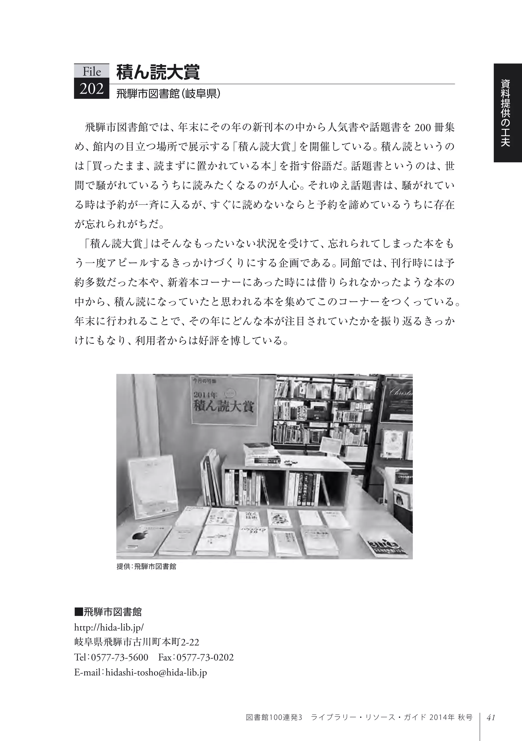 41
資
料
提
供
の
工
夫
図書館100連発3 ライブラリー・リソース・ガイド 2014年 秋号
飛騨市図書館では、年末にその年の新刊本の中から人気書や話題書を 200 冊集
め、館内の目立つ場所で展示する「積ん読大賞」を開催している。積ん読というの
は「買ったまま、読まずに置かれている本」を指す俗語だ。話題書というのは、世
間で騒がれているうちに読みたくなるのが人心。それゆえ話題書は、騒がれてい
る時は予約が一斉に入るが、すぐに読めないならと予約を諦めているうちに存在
が忘れられがちだ。
「積ん読大賞」はそんなもったいない状況を受けて、忘れられてしまった本をも
う一度アピールするきっかけづくりにする企画である。同館では、刊行時には予
約多数だった本や、新着本コーナーにあった時には借りられなかったような本の
中から、積ん読になっていたと思われる本を集めてこのコーナーをつくっている。
年末に行われることで、その年にどんな本が注目されていたかを振り返るきっか
けにもなり、利用者からは好評を博している。
File
202 飛騨市図書館（岐阜県）
積ん読大賞
提供：飛騨市図書館
■飛騨市図書館
http://hida-lib.jp/
岐阜県飛騨市古川町本町2-22
Tel：0577-73-5600 Fax：0577-73-0202 
E-mail：hidashi-tosho@hida-lib.jp
 