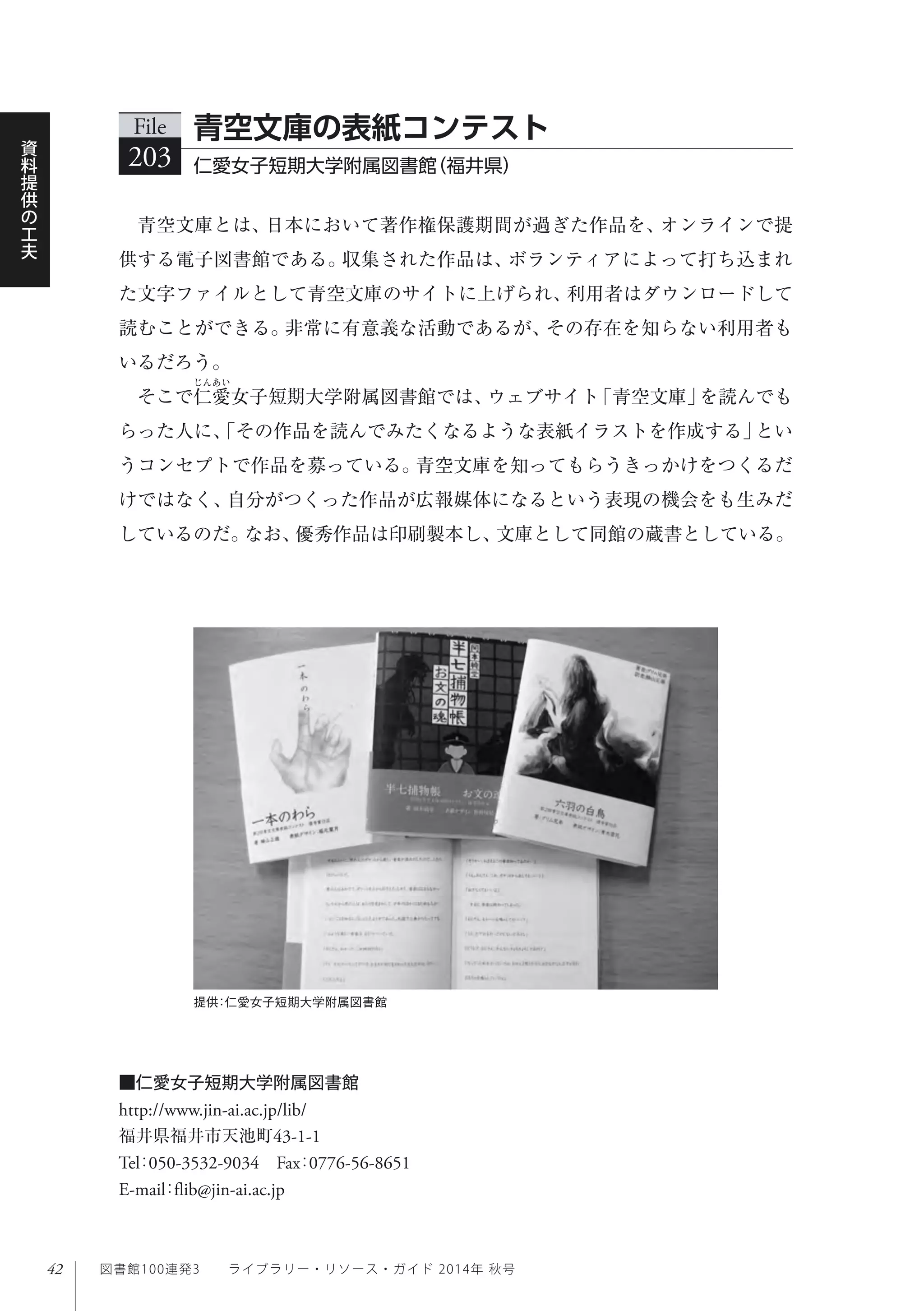 42
資
料
提
供
の
工
夫
図書館100連発3  ライブラリー・リソース・ガイド 2014年 秋号
提供：仁愛女子短期大学附属図書館
青空文庫とは、日本において著作権保護期間が過ぎた作品を、オンラインで提
供する電子図書館である。収集された作品は、ボランティアによって打ち込まれ
た文字ファイルとして青空文庫のサイトに上げられ、利用者はダウンロードして
読むことができる。非常に有意義な活動であるが、その存在を知らない利用者も
いるだろう。
そこで仁愛女子短期大学附属図書館では、ウェブサイト「青空文庫」を読んでも
らった人に、「その作品を読んでみたくなるような表紙イラストを作成する」とい
うコンセプトで作品を募っている。青空文庫を知ってもらうきっかけをつくるだ
けではなく、自分がつくった作品が広報媒体になるという表現の機会をも生みだ
しているのだ。なお、優秀作品は印刷製本し、文庫として同館の蔵書としている。
File
203 仁愛女子短期大学附属図書館（福井県）
青空文庫の表紙コンテスト
■仁愛女子短期大学附属図書館
http://www.jin-ai.ac.jp/lib/
福井県福井市天池町43-1-1
Tel：050-3532-9034 Fax：0776-56-8651 
E-mail：flib@jin-ai.ac.jp
 