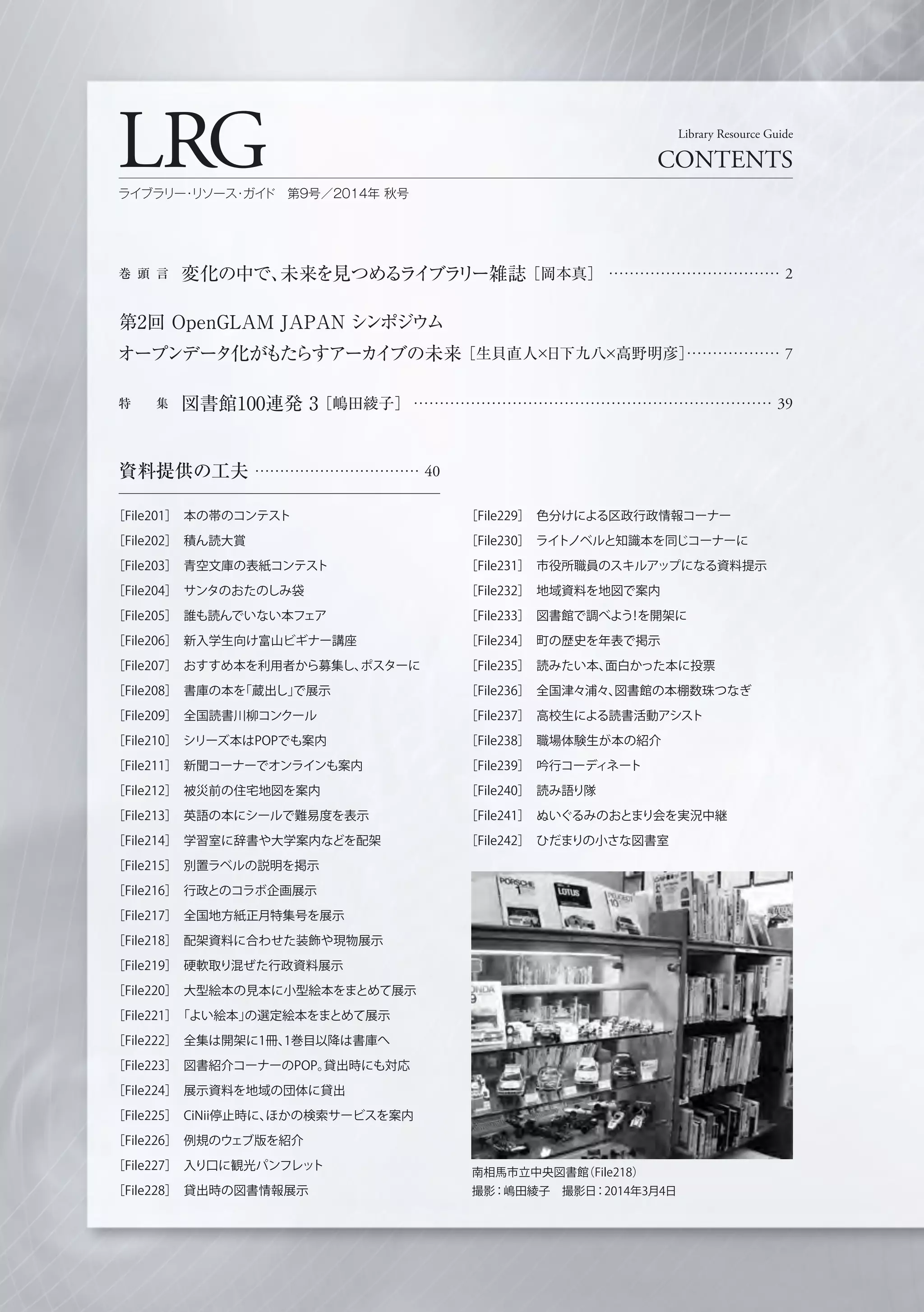 資料提供の工夫 …………………………… 40
［File201］ 本の帯のコンテスト
［File202］ 積ん読大賞
［File203］ 青空文庫の表紙コンテスト
［File204］ サンタのおたのしみ袋
［File205］ 誰も読んでいない本フェア
［File206］ 新入学生向け富山ビギナー講座
［File207］ おすすめ本を利用者から募集し、ポスターに
［File208］ 書庫の本を「蔵出し」で展示
［File209］ 全国読書川柳コンクール
［File210］ シリーズ本はPOPでも案内
［File211］ 新聞コーナーでオンラインも案内
［File212］ 被災前の住宅地図を案内
［File213］ 英語の本にシールで難易度を表示
［File214］ 学習室に辞書や大学案内などを配架
［File215］ 別置ラベルの説明を掲示
［File216］ 行政とのコラボ企画展示
［File217］ 全国地方紙正月特集号を展示
［File218］ 配架資料に合わせた装飾や現物展示
［File219］ 硬軟取り混ぜた行政資料展示
［File220］ 大型絵本の見本に小型絵本をまとめて展示
［File221］ 「よい絵本」の選定絵本をまとめて展示
［File222］ 全集は開架に1冊、1巻目以降は書庫へ
［File223］ 図書紹介コーナーのPOP。貸出時にも対応
［File224］ 展示資料を地域の団体に貸出
［File225］ CiNii停止時に、ほかの検索サービスを案内
［File226］ 例規のウェブ版を紹介
［File227］ 入り口に観光パンフレット
［File228］ 貸出時の図書情報展示
巻 頭 言 変化の中で、未来を見つめるライブラリー雑誌［岡本真］ …………………………… 2
第2回 OpenGLAM JAPAN シンポジウム
オープンデータ化がもたらすアーカイブの未来［生貝直人×日下九八×高野明彦］……………… 7
特  集 図書館100連発 3［嶋田綾子］ …………………………………………………………… 39
LRG CONTENTS
Library Resource Guide
ライブラリー・リソース・ガイド 第9号／2014年 秋号
南相馬市立中央図書館（File218）
撮影：嶋田綾子 撮影日：2014年3月4日
［File229］ 色分けによる区政行政情報コーナー
［File230］ ライトノベルと知識本を同じコーナーに
［File231］ 市役所職員のスキルアップになる資料提示
［File232］ 地域資料を地図で案内
［File233］ 図書館で調べよう！を開架に
［File234］ 町の歴史を年表で掲示
［File235］ 読みたい本、面白かった本に投票
［File236］ 全国津々浦々、図書館の本棚数珠つなぎ
［File237］ 高校生による読書活動アシスト
［File238］ 職場体験生が本の紹介
［File239］ 吟行コーディネート
［File240］ 読み語り隊
［File241］ ぬいぐるみのおとまり会を実況中継
［File242］ ひだまりの小さな図書室
 