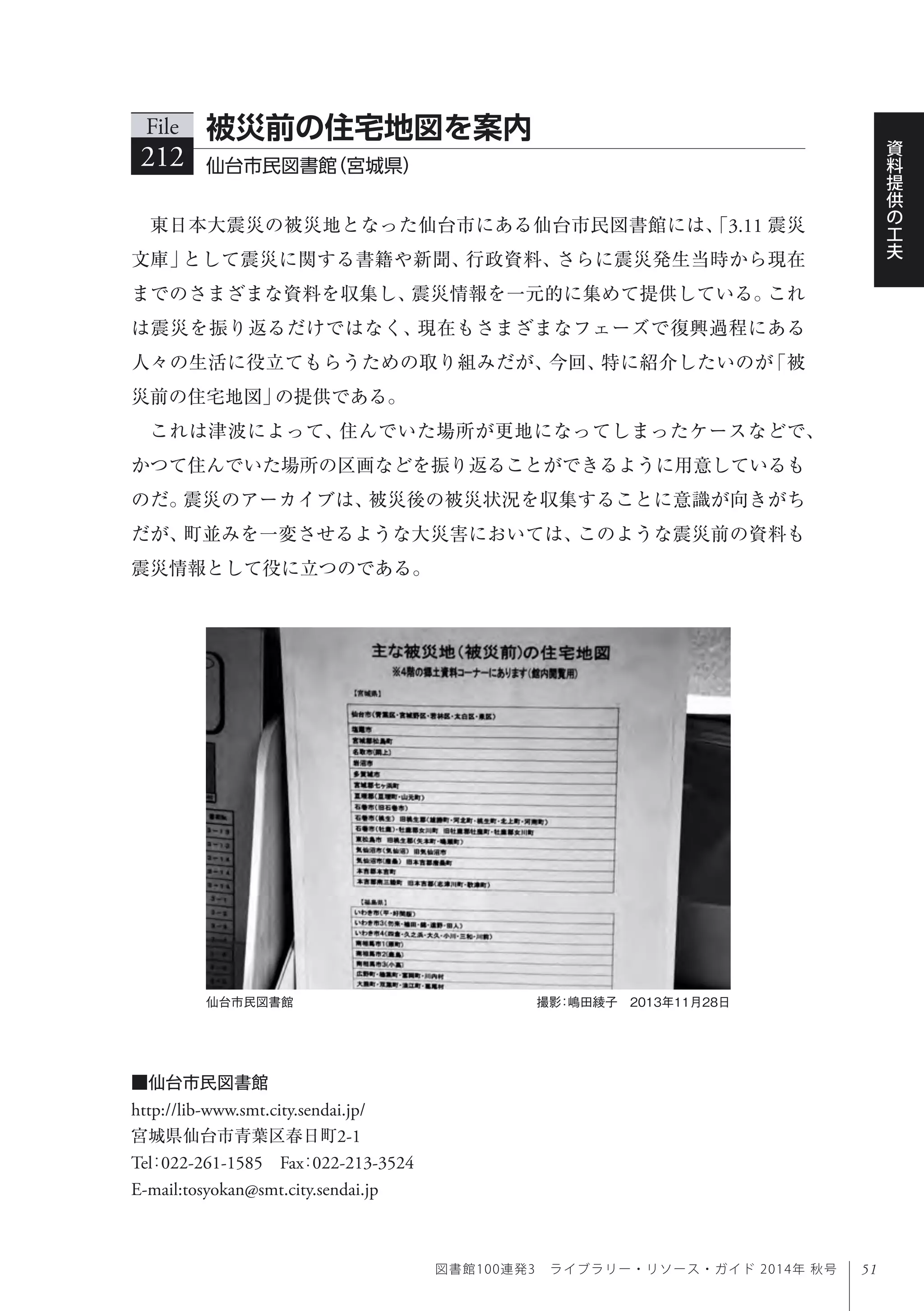 51
資
料
提
供
の
工
夫
図書館100連発3 ライブラリー・リソース・ガイド 2014年 秋号
東日本大震災の被災地となった仙台市にある仙台市民図書館には、「3.11 震災
文庫」として震災に関する書籍や新聞、行政資料、さらに震災発生当時から現在
までのさまざまな資料を収集し、震災情報を一元的に集めて提供している。これ
は震災を振り返るだけではなく、現在もさまざまなフェーズで復興過程にある
人々の生活に役立てもらうための取り組みだが、今回、特に紹介したいのが「被
災前の住宅地図」の提供である。
これは津波によって、住んでいた場所が更地になってしまったケースなどで、
かつて住んでいた場所の区画などを振り返ることができるように用意しているも
のだ。震災のアーカイブは、被災後の被災状況を収集することに意識が向きがち
だが、町並みを一変させるような大災害においては、このような震災前の資料も
震災情報として役に立つのである。
File
212 仙台市民図書館（宮城県）
被災前の住宅地図を案内
■仙台市民図書館
http://lib-www.smt.city.sendai.jp/
宮城県仙台市青葉区春日町2-1
Tel：022-261-1585 Fax：022-213-3524 
E-mail:tosyokan@smt.city.sendai.jp
仙台市民図書館 撮影：嶋田綾子 2013年11月28日
 