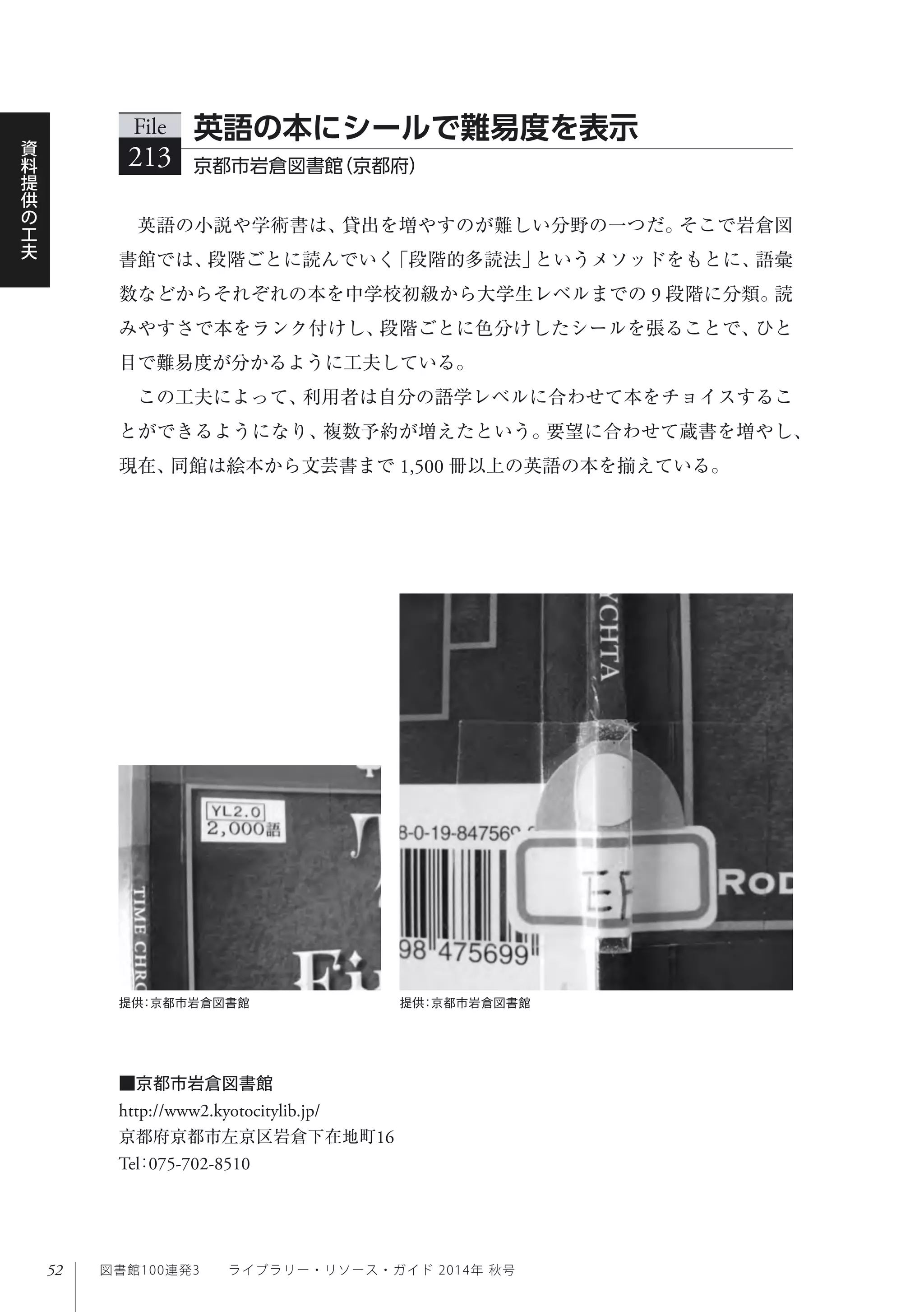 52
資
料
提
供
の
工
夫
図書館100連発3  ライブラリー・リソース・ガイド 2014年 秋号
英語の小説や学術書は、貸出を増やすのが難しい分野の一つだ。そこで岩倉図
書館では、段階ごとに読んでいく「段階的多読法」というメソッドをもとに、語彙
数などからそれぞれの本を中学校初級から大学生レベルまでの 9 段階に分類。読
みやすさで本をランク付けし、段階ごとに色分けしたシールを張ることで、ひと
目で難易度が分かるように工夫している。
この工夫によって、利用者は自分の語学レベルに合わせて本をチョイスするこ
とができるようになり、複数予約が増えたという。要望に合わせて蔵書を増やし、
現在、同館は絵本から文芸書まで 1,500 冊以上の英語の本を揃えている。
File
213 京都市岩倉図書館（京都府） 
英語の本にシールで難易度を表示
■京都市岩倉図書館
http://www2.kyotocitylib.jp/
京都府京都市左京区岩倉下在地町16
Tel：075-702-8510
提供：京都市岩倉図書館 提供：京都市岩倉図書館
 