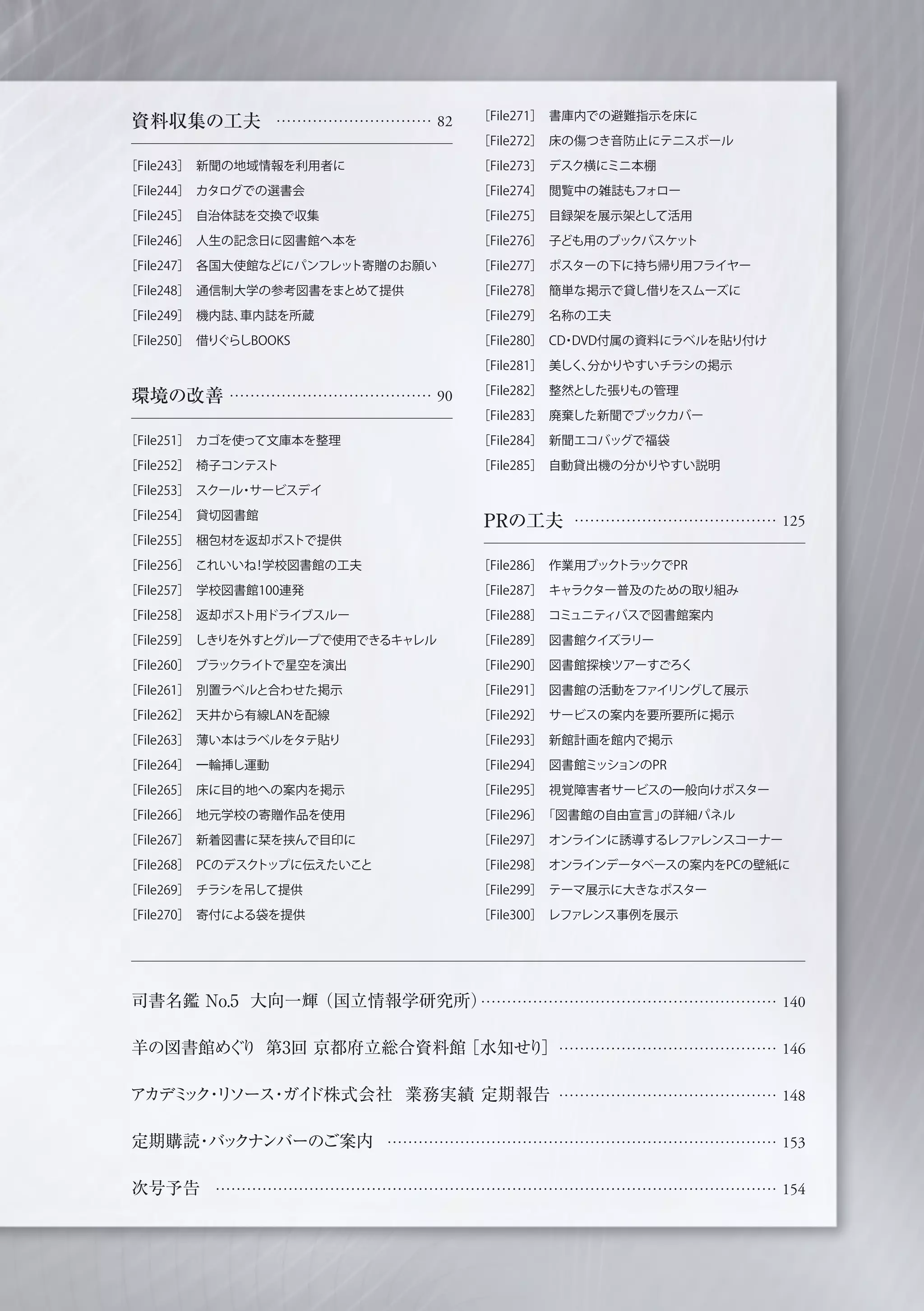 資料収集の工夫 ………………………… 82
［File243］ 新聞の地域情報を利用者に
［File244］ カタログでの選書会
［File245］ 自治体誌を交換で収集
［File246］ 人生の記念日に図書館へ本を
［File247］ 各国大使館などにパンフレット寄贈のお願い
［File248］ 通信制大学の参考図書をまとめて提供
［File249］ 機内誌、車内誌を所蔵
［File250］ 借りぐらしBOOKS
環境の改善 ………………………………… 90
［File251］ カゴを使って文庫本を整理
［File252］ 椅子コンテスト
［File253］ スクール・サービスデイ
［File254］ 貸切図書館
［File255］ 梱包材を返却ポストで提供
［File256］ これいいね！学校図書館の工夫
［File257］ 学校図書館100連発
［File258］ 返却ポスト用ドライブスルー
［File259］ しきりを外すとグループで使用できるキャレル
［File260］ ブラックライトで星空を演出
［File261］ 別置ラベルと合わせた掲示
［File262］ 天井から有線LANを配線
［File263］ 薄い本はラベルをタテ貼り
［File264］ 一輪挿し運動
［File265］ 床に目的地への案内を掲示
［File266］ 地元学校の寄贈作品を使用
［File267］ 新着図書に栞を挟んで目印に
［File268］ PCのデスクトップに伝えたいこと
［File269］ チラシを吊して提供
［File270］ 寄付による袋を提供
PRの工夫 ………………………………… 125
［File286］ 作業用ブックトラックでPR
［File287］ キャラクター普及のための取り組み
［File288］ コミュニティバスで図書館案内
［File289］ 図書館クイズラリー
［File290］ 図書館探検ツアーすごろく
［File291］ 図書館の活動をファイリングして展示
［File292］ サービスの案内を要所要所に掲示
［File293］ 新館計画を館内で掲示
［File294］ 図書館ミッションのPR
［File295］ 視覚障害者サービスの一般向けポスター
［File296］ 「図書館の自由宣言」の詳細パネル
［File297］ オンラインに誘導するレファレンスコーナー
［File298］ オンラインデータベースの案内をPCの壁紙に
［File299］ テーマ展示に大きなポスター
［File300］ レファレンス事例を展示
司書名鑑 No.5 大向一輝（国立情報学研究所）
羊の図書館めぐり 第3回 京都府立総合資料館［水知せり］
アカデミック・リソース・ガイド株式会社 業務実績 定期報告
定期購読・バックナンバーのご案内
次号予告
………………………………………………… 140
…………………………………… 146
…………………………………… 148
………………………………………………………………… 153
……………………………………………………………………………………………… 154
［File271］ 書庫内での避難指示を床に
［File272］ 床の傷つき音防止にテニスボール
［File273］ デスク横にミニ本棚
［File274］ 閲覧中の雑誌もフォロー
［File275］ 目録架を展示架として活用
［File276］ 子ども用のブックバスケット
［File277］ ポスターの下に持ち帰り用フライヤー
［File278］ 簡単な掲示で貸し借りをスムーズに
［File279］ 名称の工夫
［File280］ CD・DVD付属の資料にラベルを貼り付け
［File281］ 美しく、分かりやすいチラシの掲示
［File282］ 整然とした張りもの管理
［File283］ 廃棄した新聞でブックカバー
［File284］ 新聞エコバッグで福袋
［File285］ 自動貸出機の分かりやすい説明
 