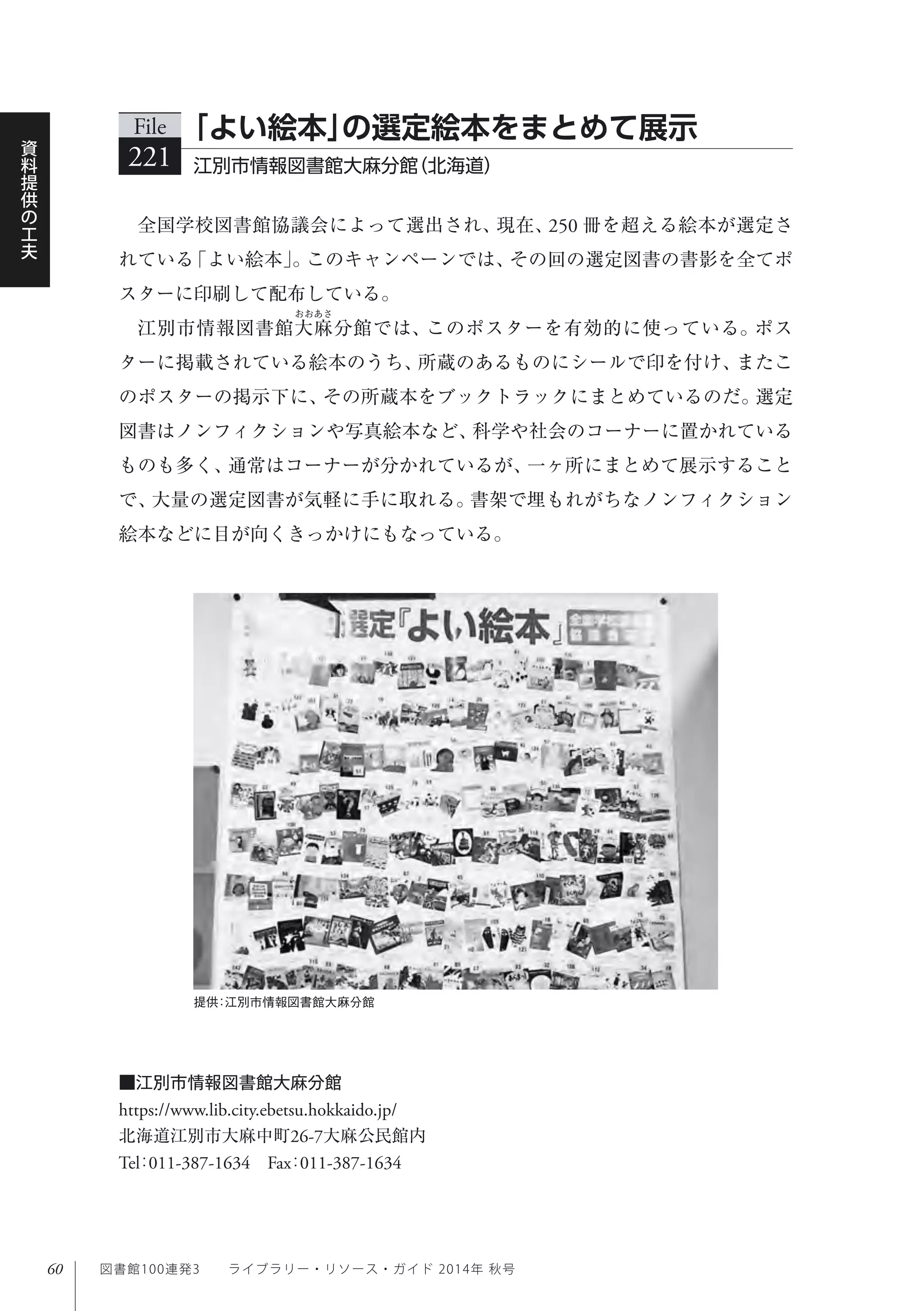 60
資
料
提
供
の
工
夫
図書館100連発3  ライブラリー・リソース・ガイド 2014年 秋号
全国学校図書館協議会によって選出され、現在、250 冊を超える絵本が選定さ
れている「よい絵本」。このキャンペーンでは、その回の選定図書の書影を全てポ
スターに印刷して配布している。
江別市情報図書館大麻分館では、このポスターを有効的に使っている。ポス
ターに掲載されている絵本のうち、所蔵のあるものにシールで印を付け、またこ
のポスターの掲示下に、その所蔵本をブックトラックにまとめているのだ。選定
図書はノンフィクションや写真絵本など、科学や社会のコーナーに置かれている
ものも多く、通常はコーナーが分かれているが、一ヶ所にまとめて展示すること
で、大量の選定図書が気軽に手に取れる。書架で埋もれがちなノンフィクション
絵本などに目が向くきっかけにもなっている。
File
221 江別市情報図書館大麻分館（北海道）
「よい絵本」の選定絵本をまとめて展示
提供：江別市情報図書館大麻分館
■江別市情報図書館大麻分館
https://www.lib.city.ebetsu.hokkaido.jp/
北海道江別市大麻中町26-7大麻公民館内
Tel：011-387-1634 Fax：011-387-1634
 