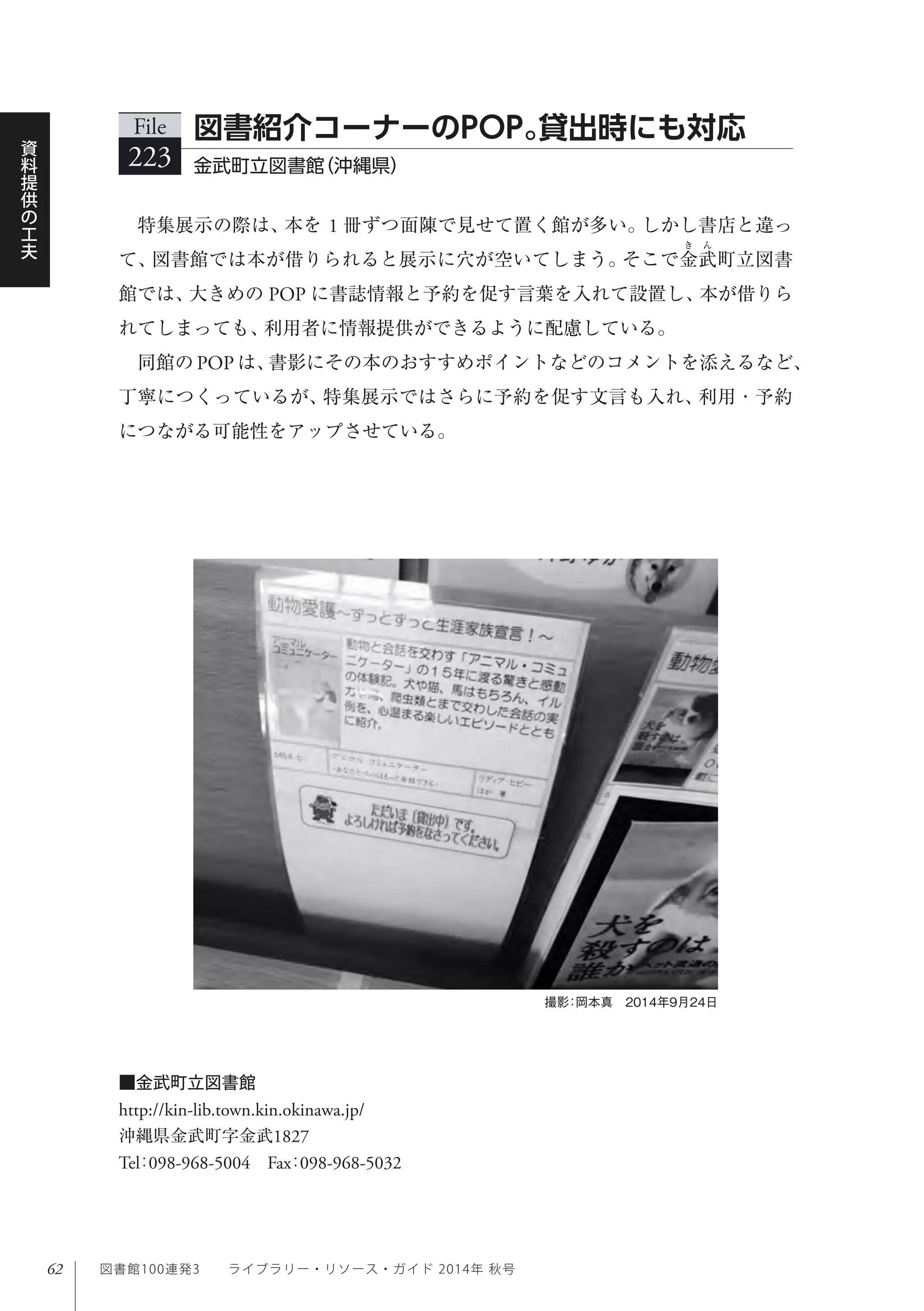62
資
料
提
供
の
工
夫
図書館100連発3  ライブラリー・リソース・ガイド 2014年 秋号
特集展示の際は、本を 1 冊ずつ面陳で見せて置く館が多い。しかし書店と違っ
て、図書館では本が借りられると展示に穴が空いてしまう。そこで金武町立図書
館では、大きめの POP に書誌情報と予約を促す言葉を入れて設置し、本が借りら
れてしまっても、利用者に情報提供ができるように配慮している。
同館の POP は、書影にその本のおすすめポイントなどのコメントを添えるなど、
丁寧につくっているが、特集展示ではさらに予約を促す文言も入れ、利用・予約
につながる可能性をアップさせている。
File
223 金武町立図書館（沖縄県）
図書紹介コーナーのPOP。貸出時にも対応
撮影：岡本真 2014年9月24日
■金武町立図書館
http://kin-lib.town.kin.okinawa.jp/
沖縄県金武町字金武1827
Tel：098-968-5004 Fax：098-968-5032
 