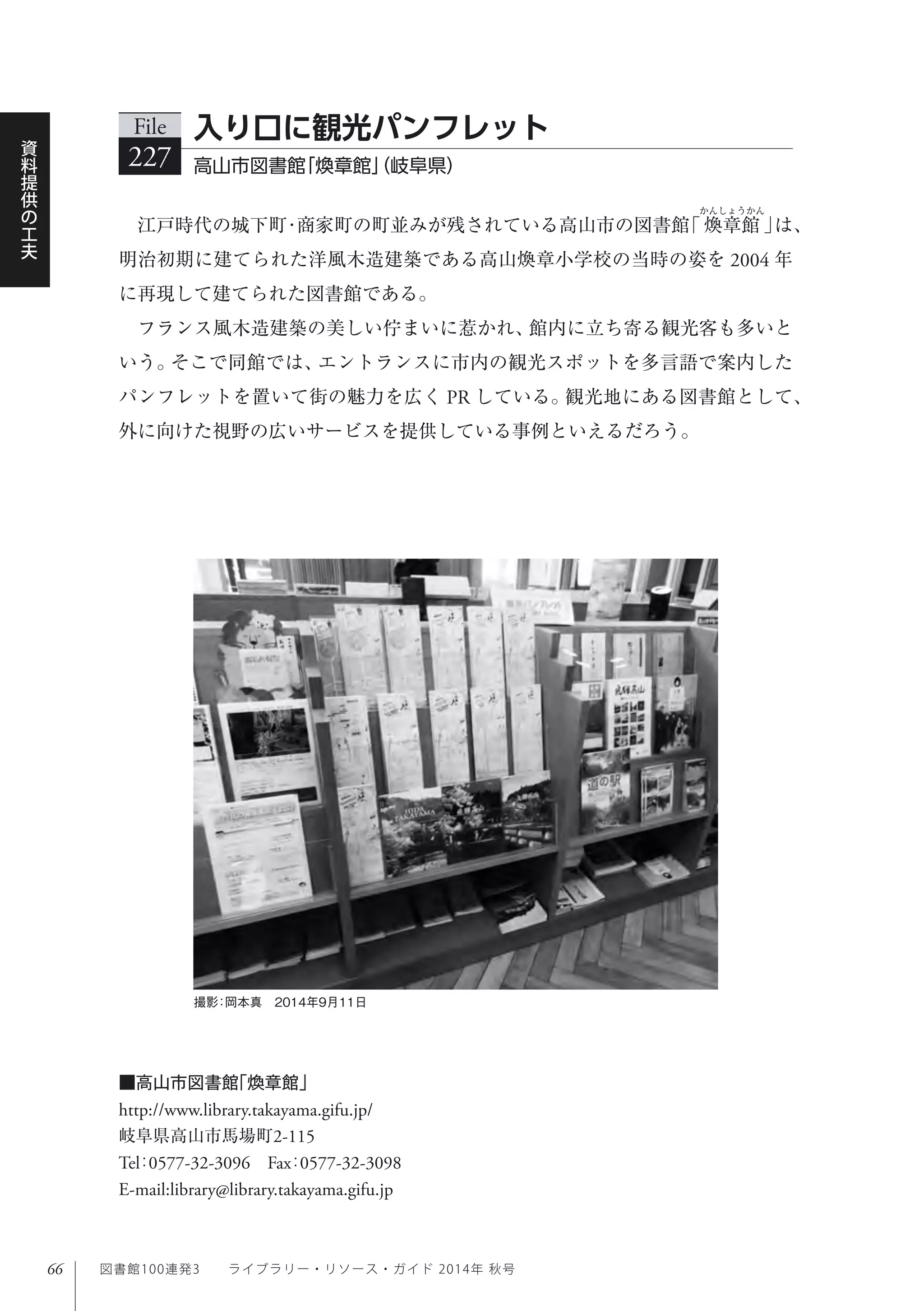 66
資
料
提
供
の
工
夫
図書館100連発3  ライブラリー・リソース・ガイド 2014年 秋号
江戸時代の城下町・商家町の町並みが残されている高山市の図書館｢ 煥章館 ｣は、
明治初期に建てられた洋風木造建築である高山煥章小学校の当時の姿を 2004 年
に再現して建てられた図書館である。
フランス風木造建築の美しい佇まいに惹かれ、館内に立ち寄る観光客も多いと
いう。そこで同館では、エントランスに市内の観光スポットを多言語で案内した
パンフレットを置いて街の魅力を広く PR している。観光地にある図書館として、
外に向けた視野の広いサービスを提供している事例といえるだろう。
File
227 高山市図書館｢煥章館｣（岐阜県）
入り口に観光パンフレット
■高山市図書館｢煥章館｣
http://www.library.takayama.gifu.jp/
岐阜県高山市馬場町2-115
Tel：0577-32-3096 Fax：0577-32-3098 
E-mail:library@library.takayama.gifu.jp
撮影：岡本真 2014年9月11日
 