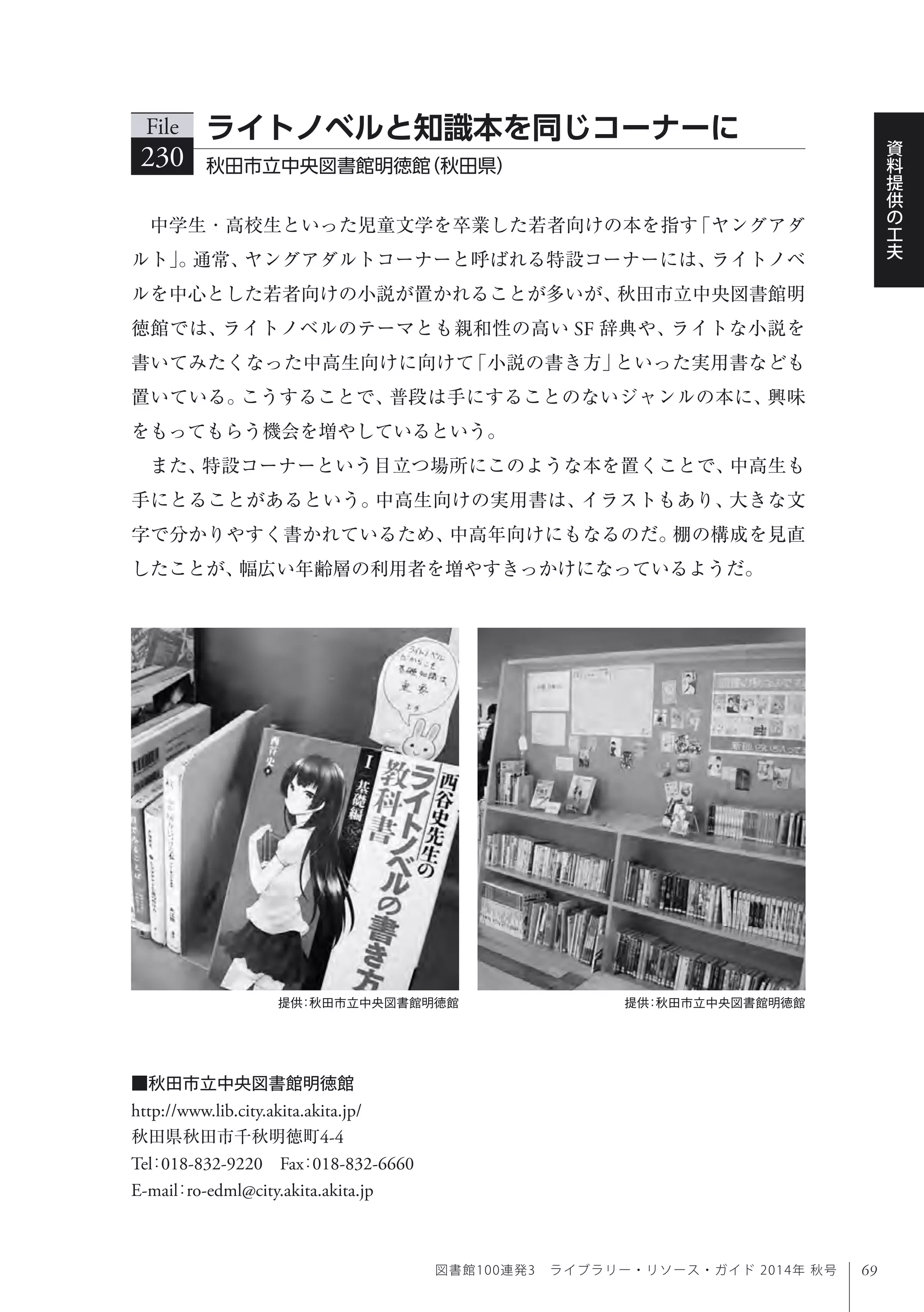 69
資
料
提
供
の
工
夫
図書館100連発3 ライブラリー・リソース・ガイド 2014年 秋号
中学生・高校生といった児童文学を卒業した若者向けの本を指す「ヤングアダ
ルト」。通常、ヤングアダルトコーナーと呼ばれる特設コーナーには、ライトノベ
ルを中心とした若者向けの小説が置かれることが多いが、秋田市立中央図書館明
徳館では、ライトノベルのテーマとも親和性の高い SF 辞典や、ライトな小説を
書いてみたくなった中高生向けに向けて「小説の書き方」といった実用書なども
置いている。こうすることで、普段は手にすることのないジャンルの本に、興味
をもってもらう機会を増やしているという。
また、特設コーナーという目立つ場所にこのような本を置くことで、中高生も
手にとることがあるという。中高生向けの実用書は、イラストもあり、大きな文
字で分かりやすく書かれているため、中高年向けにもなるのだ。棚の構成を見直
したことが、幅広い年齢層の利用者を増やすきっかけになっているようだ。
File
230 秋田市立中央図書館明徳館（秋田県） 
ライトノベルと知識本を同じコーナーに
■秋田市立中央図書館明徳館
http://www.lib.city.akita.akita.jp/
秋田県秋田市千秋明徳町4-4
Tel：018-832-9220 Fax：018-832-6660
E-mail：ro-edml@city.akita.akita.jp
提供：秋田市立中央図書館明徳館提供：秋田市立中央図書館明徳館
 