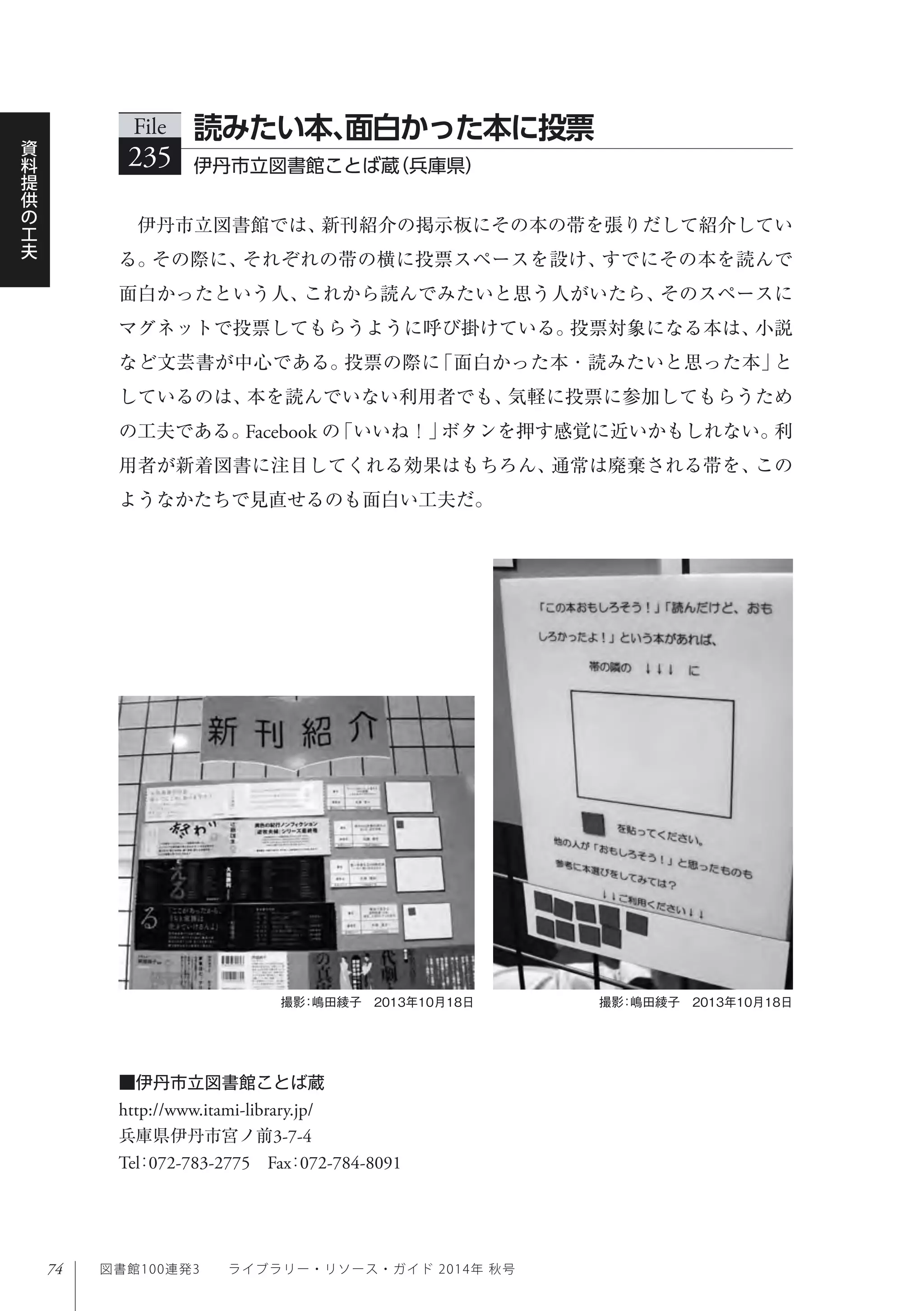 74
資
料
提
供
の
工
夫
図書館100連発3  ライブラリー・リソース・ガイド 2014年 秋号
伊丹市立図書館では、新刊紹介の掲示板にその本の帯を張りだして紹介してい
る。その際に、それぞれの帯の横に投票スペースを設け、すでにその本を読んで
面白かったという人、これから読んでみたいと思う人がいたら、そのスペースに
マグネットで投票してもらうように呼び掛けている。投票対象になる本は、小説
など文芸書が中心である。投票の際に「面白かった本・読みたいと思った本」と
しているのは、本を読んでいない利用者でも、気軽に投票に参加してもらうため
の工夫である。Facebook の「いいね！」ボタンを押す感覚に近いかもしれない。利
用者が新着図書に注目してくれる効果はもちろん、通常は廃棄される帯を、この
ようなかたちで見直せるのも面白い工夫だ。
File
235 伊丹市立図書館ことば蔵（兵庫県）
読みたい本、面白かった本に投票
撮影：嶋田綾子 2013年10月18日撮影：嶋田綾子 2013年10月18日
■伊丹市立図書館ことば蔵
http://www.itami-library.jp/
兵庫県伊丹市宮ノ前3-7-4
Tel：072-783-2775 Fax：072-784-8091
 