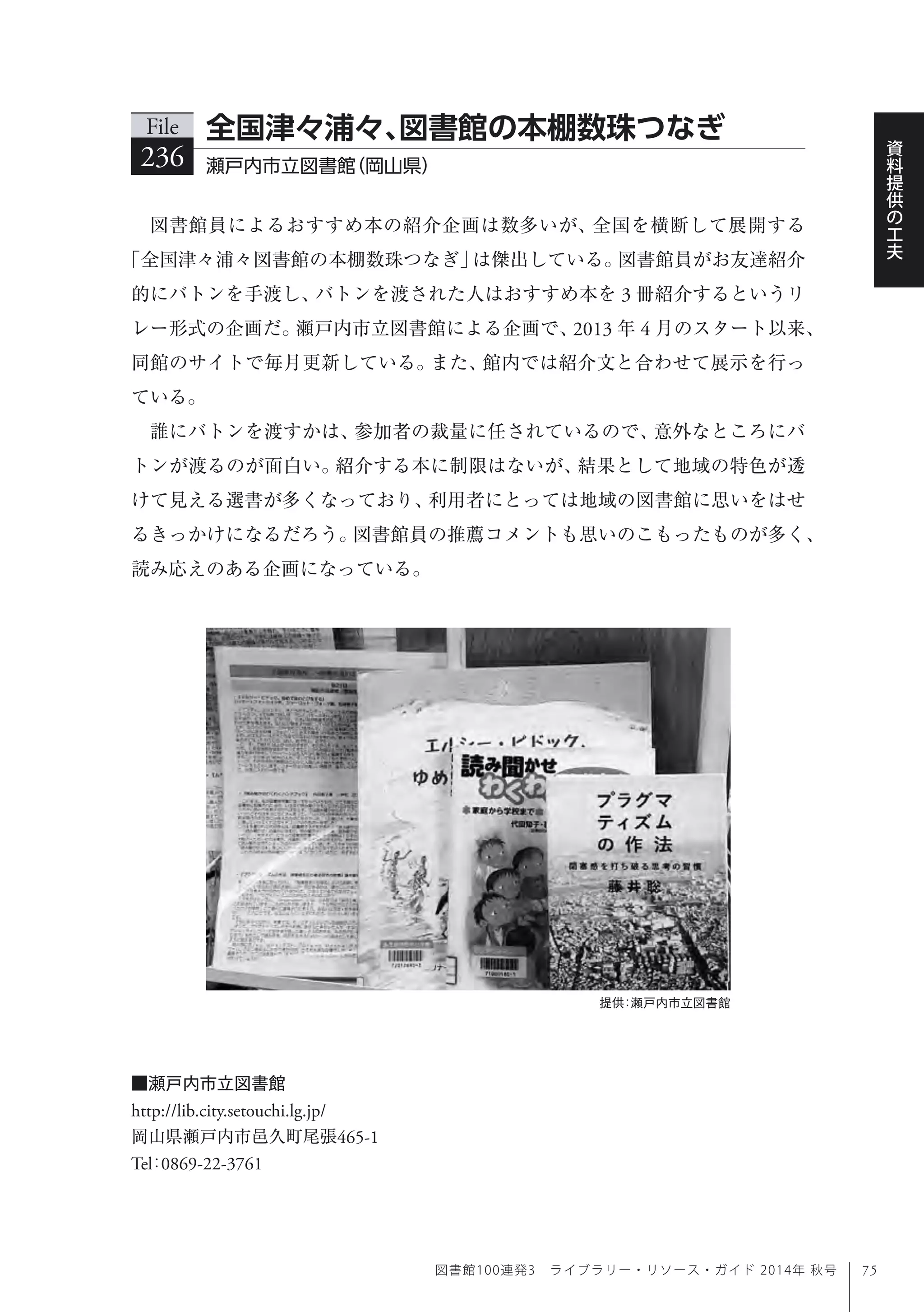 75
資
料
提
供
の
工
夫
図書館100連発3 ライブラリー・リソース・ガイド 2014年 秋号
図書館員によるおすすめ本の紹介企画は数多いが、全国を横断して展開する
「全国津々浦々図書館の本棚数珠つなぎ」は傑出している。図書館員がお友達紹介
的にバトンを手渡し、バトンを渡された人はおすすめ本を 3 冊紹介するというリ
レー形式の企画だ。瀬戸内市立図書館による企画で、2013 年 4 月のスタート以来、
同館のサイトで毎月更新している。また、館内では紹介文と合わせて展示を行っ
ている。
誰にバトンを渡すかは、参加者の裁量に任されているので、意外なところにバ
トンが渡るのが面白い。紹介する本に制限はないが、結果として地域の特色が透
けて見える選書が多くなっており、利用者にとっては地域の図書館に思いをはせ
るきっかけになるだろう。図書館員の推薦コメントも思いのこもったものが多く、
読み応えのある企画になっている。
File
236 瀬戸内市立図書館（岡山県） 
全国津々浦々、図書館の本棚数珠つなぎ
■瀬戸内市立図書館
http://lib.city.setouchi.lg.jp/
岡山県瀬戸内市邑久町尾張465-1
Tel：0869-22-3761
提供：瀬戸内市立図書館
 
