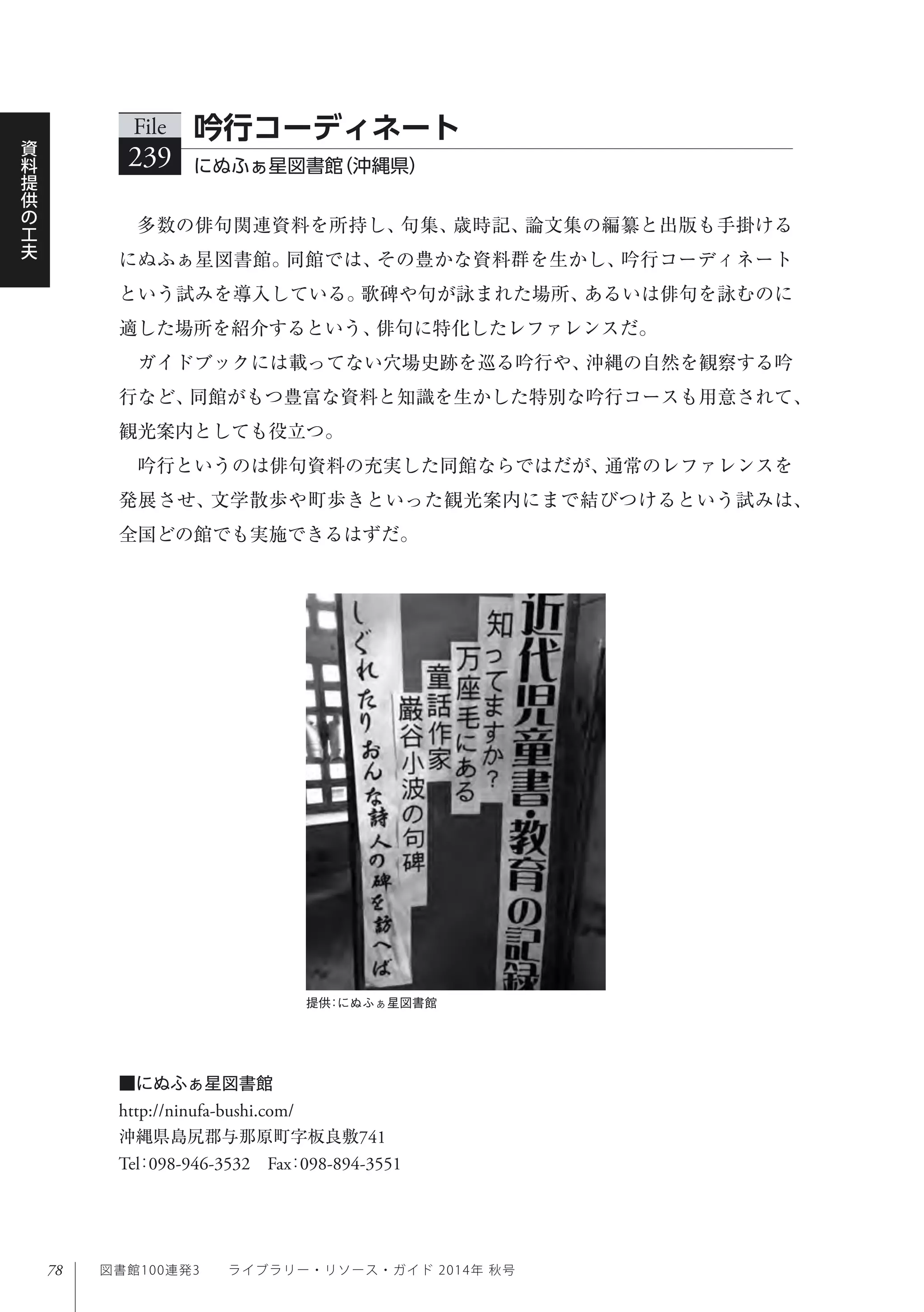 78
資
料
提
供
の
工
夫
図書館100連発3  ライブラリー・リソース・ガイド 2014年 秋号
多数の俳句関連資料を所持し、句集、歳時記、論文集の編纂と出版も手掛ける
にぬふぁ星図書館。同館では、その豊かな資料群を生かし、吟行コーディネート
という試みを導入している。歌碑や句が詠まれた場所、あるいは俳句を詠むのに
適した場所を紹介するという、俳句に特化したレファレンスだ。
ガイドブックには載ってない穴場史跡を巡る吟行や、沖縄の自然を観察する吟
行など、同館がもつ豊富な資料と知識を生かした特別な吟行コースも用意されて、
観光案内としても役立つ。
吟行というのは俳句資料の充実した同館ならではだが、通常のレファレンスを
発展させ、文学散歩や町歩きといった観光案内にまで結びつけるという試みは、
全国どの館でも実施できるはずだ。
File
239 にぬふぁ星図書館（沖縄県）
吟行コーディネート
■にぬふぁ星図書館
http://ninufa-bushi.com/
沖縄県島尻郡与那原町字板良敷741
Tel：098-946-3532 Fax：098-894-3551
提供：にぬふぁ星図書館
 