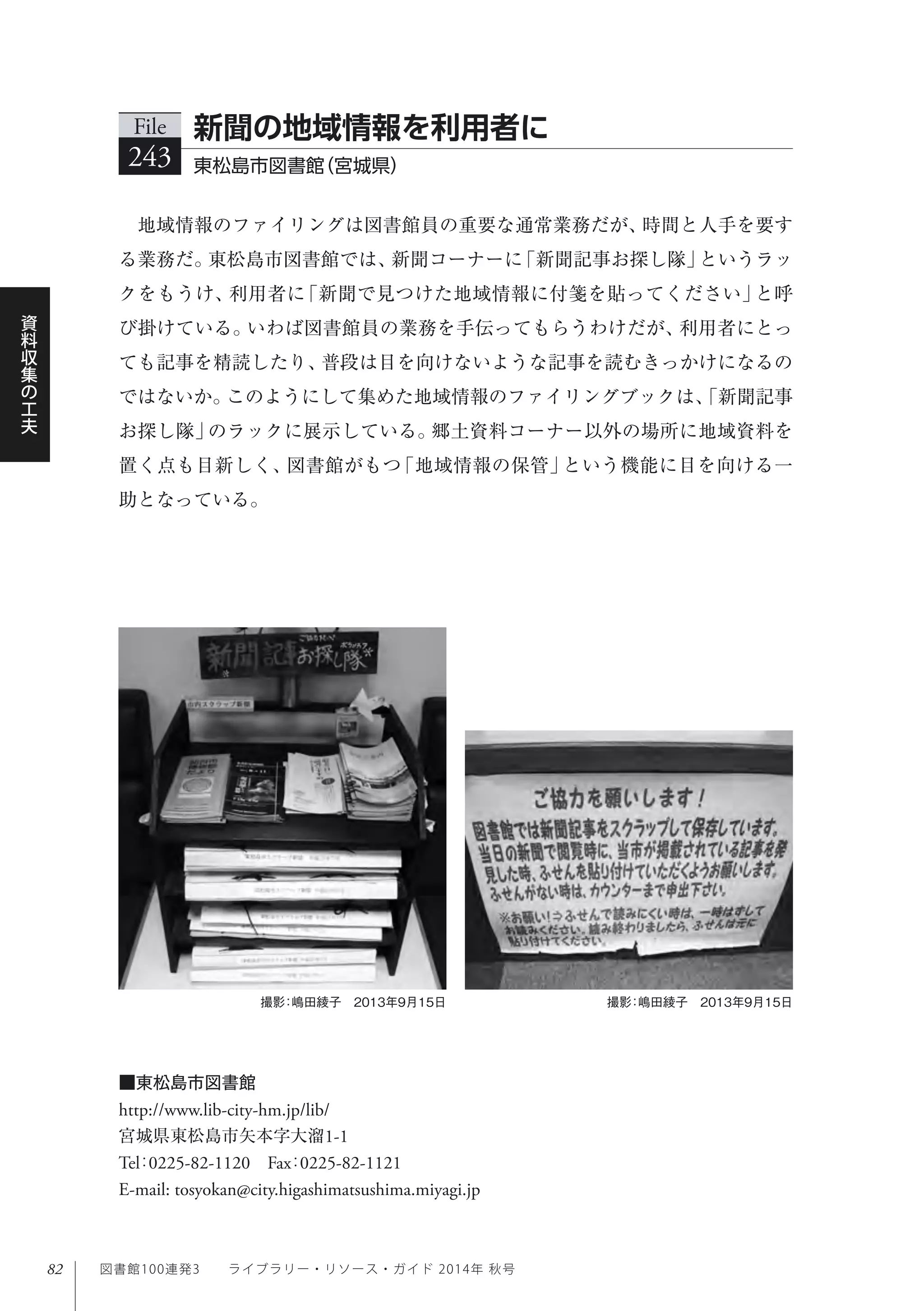 82
資
料
収
集
の
工
夫
図書館100連発3  ライブラリー・リソース・ガイド 2014年 秋号
撮影：嶋田綾子 2013年9月15日 撮影：嶋田綾子 2013年9月15日
地域情報のファイリングは図書館員の重要な通常業務だが、時間と人手を要す
る業務だ。東松島市図書館では、新聞コーナーに「新聞記事お探し隊」というラッ
クをもうけ、利用者に「新聞で見つけた地域情報に付箋を貼ってください」と呼
び掛けている。いわば図書館員の業務を手伝ってもらうわけだが、利用者にとっ
ても記事を精読したり、普段は目を向けないような記事を読むきっかけになるの
ではないか。このようにして集めた地域情報のファイリングブックは、「新聞記事
お探し隊」のラックに展示している。郷土資料コーナー以外の場所に地域資料を
置く点も目新しく、図書館がもつ「地域情報の保管」という機能に目を向ける一
助となっている。
File
243 東松島市図書館（宮城県）
新聞の地域情報を利用者に
■東松島市図書館
http://www.lib-city-hm.jp/lib/
宮城県東松島市矢本字大溜1-1
Tel：0225-82-1120 Fax：0225-82-1121 
E-mail: tosyokan@city.higashimatsushima.miyagi.jp
 