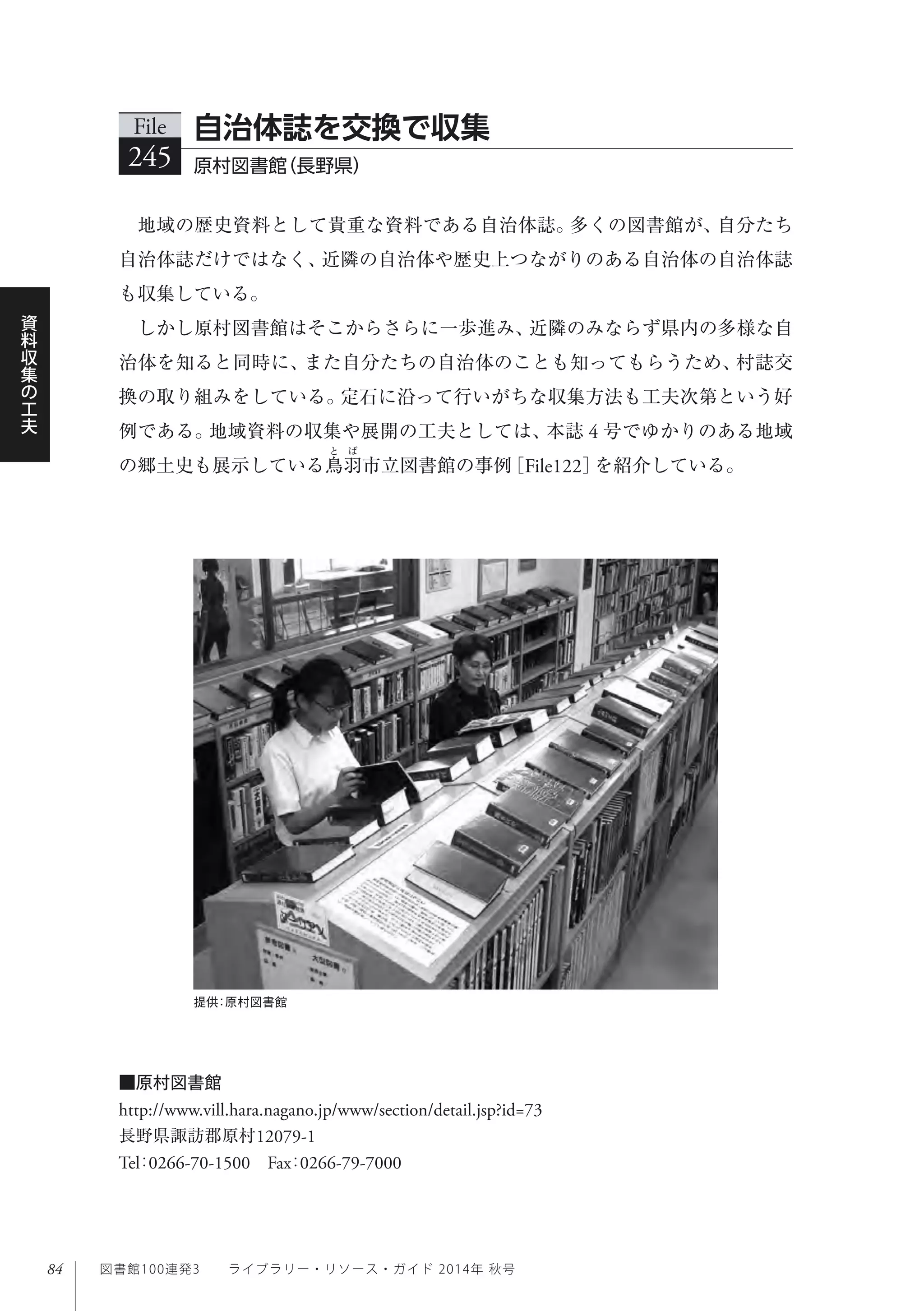 84
資
料
収
集
の
工
夫
図書館100連発3  ライブラリー・リソース・ガイド 2014年 秋号
地域の歴史資料として貴重な資料である自治体誌。多くの図書館が、自分たち
自治体誌だけではなく、近隣の自治体や歴史上つながりのある自治体の自治体誌
も収集している。
しかし原村図書館はそこからさらに一歩進み、近隣のみならず県内の多様な自
治体を知ると同時に、また自分たちの自治体のことも知ってもらうため、村誌交
換の取り組みをしている。定石に沿って行いがちな収集方法も工夫次第という好
例である。地域資料の収集や展開の工夫としては、本誌 4 号でゆかりのある地域
の郷土史も展示している鳥羽市立図書館の事例［File122］を紹介している。
File
245 原村図書館（長野県）
自治体誌を交換で収集
提供：原村図書館
■原村図書館
http://www.vill.hara.nagano.jp/www/section/detail.jsp?id=73
長野県諏訪郡原村12079-1
Tel：0266-70-1500 Fax：0266-79-7000
 