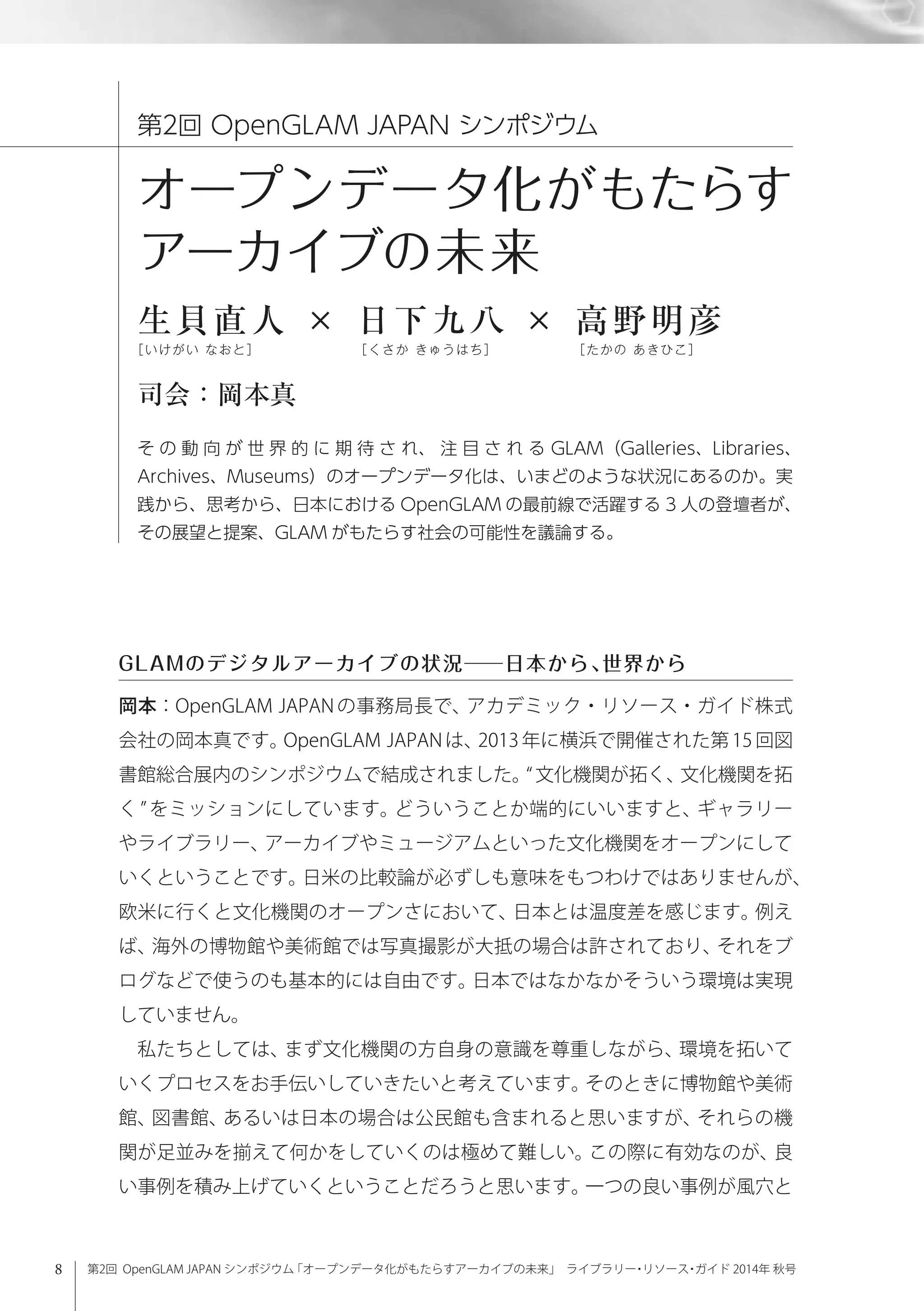 8 第2回 OpenGLAM JAPAN シンポジウム「オープンデータ化がもたらすアーカイブの未来」 ライブラリー・リソース・ガイド 2014年 秋号
岡本：OpenGLAM JAPAN の事務局長で、アカデミック・リソース・ガイド株式
会社の岡本真です。OpenGLAM JAPAN は、2013 年に横浜で開催された第 15 回図
書館総合展内のシンポジウムで結成されました。 文化機関が拓く、文化機関を拓
く をミッションにしています。どういうことか端的にいいますと、ギャラリー
やライブラリー、アーカイブやミュージアムといった文化機関をオープンにして
いくということです。日米の比較論が必ずしも意味をもつわけではありませんが、
欧米に行くと文化機関のオープンさにおいて、日本とは温度差を感じます。例え
ば、海外の博物館や美術館では写真撮影が大抵の場合は許されており、それをブ
ログなどで使うのも基本的には自由です。日本ではなかなかそういう環境は実現
していません。
私たちとしては、まず文化機関の方自身の意識を尊重しながら、環境を拓いて
いくプロセスをお手伝いしていきたいと考えています。そのときに博物館や美術
館、図書館、あるいは日本の場合は公民館も含まれると思いますが、それらの機
関が足並みを揃えて何かをしていくのは極めて難しい。この際に有効なのが、良
い事例を積み上げていくということだろうと思います。一つの良い事例が風穴と
第2回 OpenGLAM JAPAN シンポジウム
オープンデータ化がもたらす
アーカイブの未来
生貝直人 × 日下九八 × 高野明彦
［いけがい なおと］        ［くさか きゅうはち］      ［たかの あきひこ］
司会：岡本真
そ の 動 向 が 世 界 的 に 期 待 さ れ、 注 目 さ れ る GLAM（Galleries、Libraries、
Archives、Museums）のオープンデータ化は、いまどのような状況にあるのか。実
践から、思考から、日本における OpenGLAM の最前線で活躍する 3 人の登壇者が、
その展望と提案、GLAM がもたらす社会の可能性を議論する。
GLAMのデジタルアーカイブの状況──日本から、世界から
 