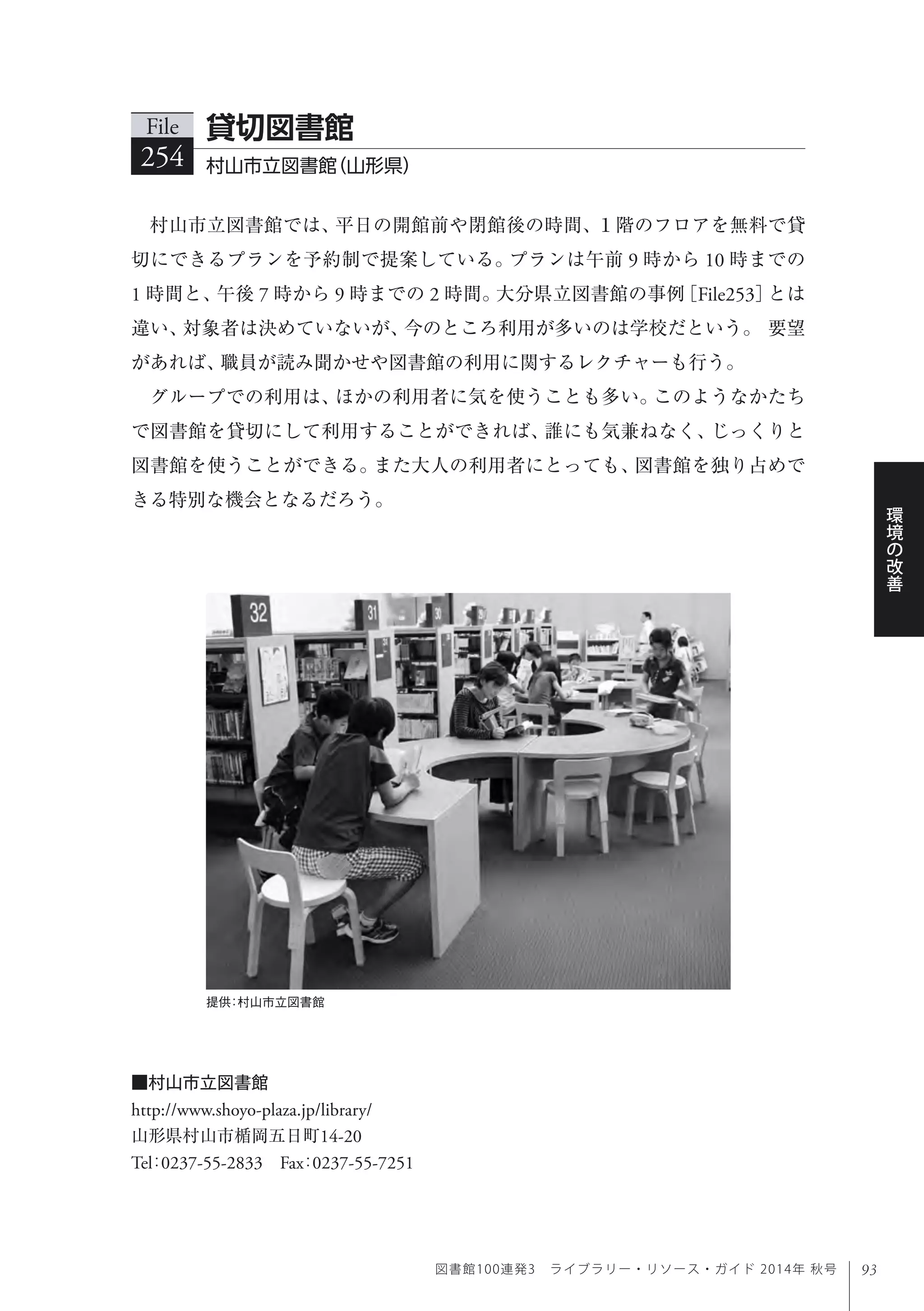 93
環
境
の
改
善
図書館100連発3 ライブラリー・リソース・ガイド 2014年 秋号
提供：村山市立図書館
村山市立図書館では、平日の開館前や閉館後の時間、１階のフロアを無料で貸
切にできるプランを予約制で提案している。プランは午前 9 時から 10 時までの
1 時間と、午後 7 時から 9 時までの 2 時間。大分県立図書館の事例［File253］とは
違い、対象者は決めていないが、今のところ利用が多いのは学校だという。 要望
があれば、職員が読み聞かせや図書館の利用に関するレクチャーも行う。
グループでの利用は、ほかの利用者に気を使うことも多い。このようなかたち
で図書館を貸切にして利用することができれば、誰にも気兼ねなく、じっくりと
図書館を使うことができる。また大人の利用者にとっても、図書館を独り占めで
きる特別な機会となるだろう。
File
254 村山市立図書館（山形県）
貸切図書館
■村山市立図書館
http://www.shoyo-plaza.jp/library/
山形県村山市楯岡五日町14-20
Tel：0237-55-2833 Fax：0237-55-7251
 
