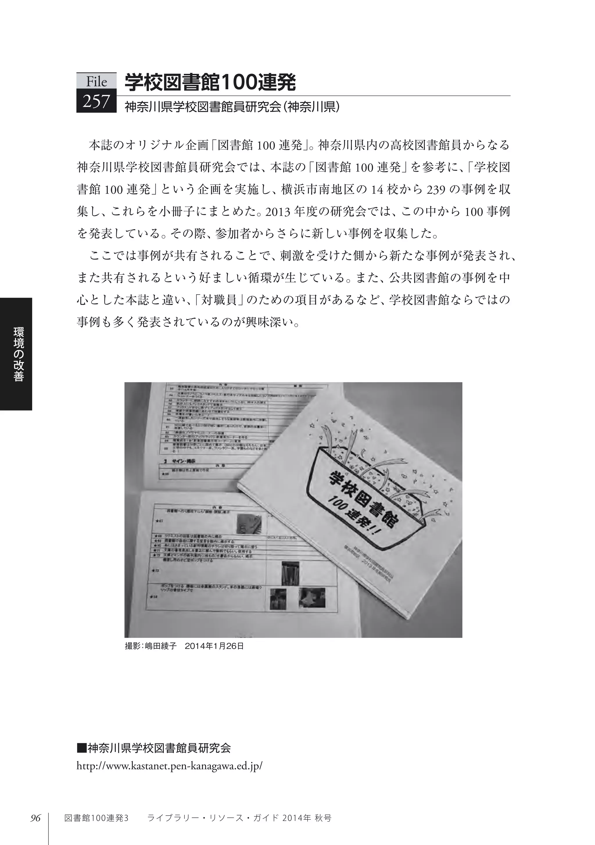 96
環
境
の
改
善
図書館100連発3  ライブラリー・リソース・ガイド 2014年 秋号
本誌のオリジナル企画「図書館 100 連発」。神奈川県内の高校図書館員からなる
神奈川県学校図書館員研究会では、本誌の「図書館 100 連発」を参考に、「学校図
書館 100 連発」という企画を実施し、横浜市南地区の 14 校から 239 の事例を収
集し、これらを小冊子にまとめた。2013 年度の研究会では、この中から 100 事例
を発表している。その際、参加者からさらに新しい事例を収集した。
ここでは事例が共有されることで、刺激を受けた側から新たな事例が発表され、
また共有されるという好ましい循環が生じている。また、公共図書館の事例を中
心とした本誌と違い、「対職員」のための項目があるなど、学校図書館ならではの
事例も多く発表されているのが興味深い。
File
257 神奈川県学校図書館員研究会（神奈川県） 
学校図書館100連発
撮影：嶋田綾子 2014年1月26日
■神奈川県学校図書館員研究会
http://www.kastanet.pen-kanagawa.ed.jp/
 
