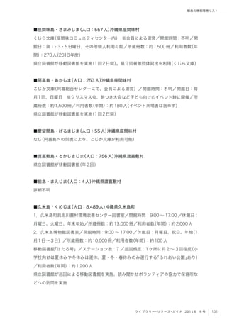 101ライブラリー・リソース・ガイド 2015年 冬号
離島の情報環境リスト
■座間味島・ざまみじま（人口：557人）沖縄県座間味村
くじら文庫（座間味コミュニティセンター内） ※会員による運営／開館時間：不明／開
館日：第1・3・5日曜日、その他個人利用可能／所蔵冊数：約1,500冊／利用者数（年
間）：270人（2013年度）
県立図書館が移動図書館を実施（1回2日間）。県立図書館団体貸出を利用（くじら文庫）
■阿嘉島・あかしま（人口：253人）沖縄県座間味村
こじか文庫（阿嘉総合センターにて、会員による運営）／開館時間：不明／開館日：毎
月1回、日曜日 ※クリスマス会、餅つき大会など子ども向けのイベント時に開催／所
蔵冊数：約1,500冊／利用者数（年間）：約180人（イベント来場者は含めず）
県立図書館が移動図書館を実施（1回2日間）
■慶留間島・げるまじま（人口：55人）沖縄県座間味村
なし（阿嘉島への架橋により、こじか文庫が利用可能）
■渡嘉敷島・とかしきじま（人口：756人）沖縄県渡嘉敷村
県立図書館が移動図書館（年2回）
■前島・まえじま（人口：4人）沖縄県渡嘉敷村
詳細不明
■久米島・くめじま（人口：8,489人）沖縄県久米島町
1．久米島町具志川農村環境改善センター図書室／開館時間：9:00 ∼ 17:00 ／休館日：
月曜日、火曜日、年末年始／所蔵冊数：約13,000冊／利用者数（年間）：約2,000人
2．久米島博物館図書室／開館時間：9:00 ∼ 17:00 ／休館日：月曜日、祝日、年始（1
月1日∼ 3日）／所蔵冊数：約10,000冊／利用者数（年間）：約100人
移動図書館「ほたる号」／ステーション数：7 ／巡回頻度：1ケ所に月2 ∼ 3回程度（小
学校向けは夏休みや冬休みは運休、夏・冬・春休みのみ運行する「ふれあい公園」あり）
／利用者数（年間）：約1,200人
県立図書館が巡回による移動図書館を実施、読み聞かせボランティアの協力で保育所な
どへの訪問を実施
 