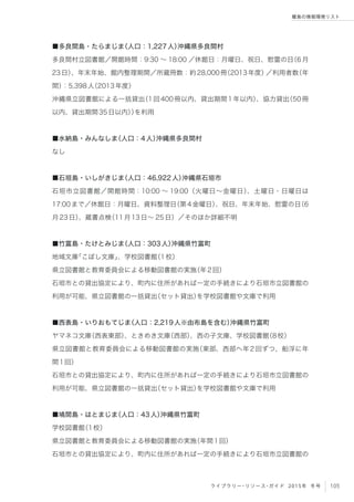 105ライブラリー・リソース・ガイド 2015年 冬号
離島の情報環境リスト
■多良間島・たらまじま（人口：1,227人）沖縄県多良間村
多良間村立図書館／開館時間：9:30 ∼ 18:00 ／休館日：月曜日、祝日、慰霊の日（6月
23日）、年末年始、館内整理期間／所蔵冊数：約28,000冊（2013年度）／利用者数（年
間）：5,398人（2013年度）
沖縄県立図書館による一括貸出（1回400冊以内、貸出期間1年以内）、協力貸出（50冊
以内、貸出期間35日以内））を利用
■水納島・みんなしま（人口：4人）沖縄県多良間村
なし
■石垣島・いしがきじま（人口：46,922人）沖縄県石垣市
石垣市立図書館／開館時間：10:00 ∼ 19:00（火曜日∼金曜日）、土曜日・日曜日は
17:00まで／休館日：月曜日、資料整理日（第4金曜日）、祝日、年末年始、慰霊の日（6
月23日）、蔵書点検（11月13日∼ 25日）／そのほか詳細不明
■竹富島・たけとみじま（人口：303人）沖縄県竹富町
地域文庫「こぼし文庫」、学校図書館（1校）
県立図書館と教育委員会による移動図書館の実施（年2回）
石垣市との貸出協定により、町内に住所があれば一定の手続きにより石垣市立図書館の
利用が可能、県立図書館の一括貸出（セット貸出）を学校図書館や文庫で利用
■西表島・いりおもてじま（人口：2,219人※由布島を含む）沖縄県竹富町
ヤマネコ文庫（西表東部）、ときめき文庫（西部）、西の子文庫、学校図書館（8校）
県立図書館と教育委員会による移動図書館の実施（東部、西部へ年2回ずつ、船浮に年
間1回）
石垣市との貸出協定により、町内に住所があれば一定の手続きにより石垣市立図書館の
利用が可能、県立図書館の一括貸出（セット貸出）を学校図書館や文庫で利用
■鳩間島・はとまじま（人口：43人）沖縄県竹富町
学校図書館（1校）
県立図書館と教育委員会による移動図書館の実施（年間1回）
石垣市との貸出協定により、町内に住所があれば一定の手続きにより石垣市立図書館の
 