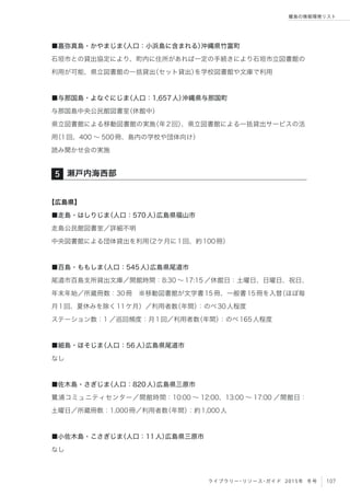 107ライブラリー・リソース・ガイド 2015年 冬号
離島の情報環境リスト
■嘉弥真島・かやまじま（人口：小浜島に含まれる）沖縄県竹富町
石垣市との貸出協定により、町内に住所があれば一定の手続きにより石垣市立図書館の
利用が可能、県立図書館の一括貸出（セット貸出）を学校図書館や文庫で利用
■与那国島・よなぐにじま（人口：1,657人）沖縄県与那国町
与那国島中央公民館図書室（休館中）
県立図書館による移動図書館の実施（年2回）、県立図書館による一括貸出サービスの活
用（1回、400 ∼ 500冊、島内の学校や団体向け）
読み聞かせ会の実施
【広島県】
■走島・はしりじま（人口：570人）広島県福山市
走島公民館図書室／詳細不明
中央図書館による団体貸出を利用（2ケ月に1回、約100冊）
■百島・ももしま（人口：545人）広島県尾道市
尾道市百島支所貸出文庫／開館時間：8:30 ∼ 17:15 ／休館日：土曜日、日曜日、祝日、
年末年始／所蔵冊数：30冊 ※移動図書館が文学書15冊、一般書15冊を入替（ほぼ毎
月1回、夏休みを除く11ケ月）／利用者数（年間）：のべ30人程度
ステーション数：1 ／巡回頻度：月1回／利用者数（年間）：のべ165人程度
■細島・ほそじま（人口：56人）広島県尾道市
なし
■佐木島・さぎじま（人口：820人）広島県三原市
鷺浦コミュニティセンター／開館時間：10:00 ∼ 12:00、13:00 ∼ 17:00 ／開館日：
土曜日／所蔵冊数：1,000冊／利用者数（年間）：約1,000人
■小佐木島・こさぎじま（人口：11人）広島県三原市
なし
瀬戸内海西部5
 