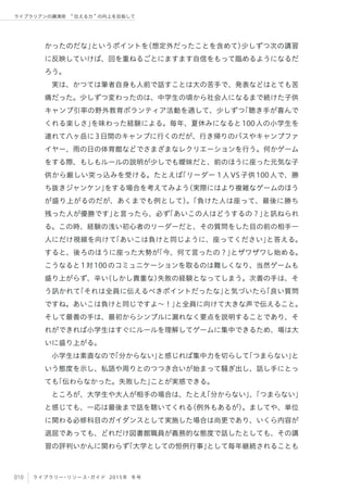010 ライブラリー・リソース・ガイド 2015年 冬号
ライブラリアンの講演術  伝える力 の向上を目指して
かったのだな」というポイントを（想定外だったことを含めて）少しずつ次の講習
に反映していけば、回を重ねるごとにますます自信をもって臨めるようになるだ
ろう。
実は、かつては筆者自身も人前で話すことは大の苦手で、発表などはとても苦
痛だった。少しずつ変わったのは、中学生の頃から社会人になるまで続けた子供
キャンプ引率の野外教育ボランティア活動を通して、少しずつ「聴き手が喜んで
くれる楽しさ」を味わった経験による。毎年、夏休みになると100人の小学生を
連れて八ヶ岳に3日間のキャンプに行くのだが、行き帰りのバスやキャンプファ
イヤー、雨の日の体育館などでさまざまなレクリエーションを行う。何かゲーム
をする際、もしもルールの説明が少しでも曖昧だと、前のほうに座った元気な子
供から厳しい突っ込みを受ける。たとえば「リーダー 1人VS子供100人で、勝
ち抜きジャンケン」をする場合を考えてみよう（実際にはより複雑なゲームのほう
が盛り上がるのだが、あくまでも例として）。「負けた人は座って、最後に勝ち
残った人が優勝です」と言ったら、必ず「あいこの人はどうするの？」と訊ねられ
る。この時、経験の浅い初心者のリーダーだと、その質問をした目の前の相手一
人にだけ視線を向けて「あいこは負けと同じように、座ってください」と答える。
すると、後ろのほうに座った大勢が「今、何て言ったの？」とザワザワし始める。
こうなると1対100のコミュニケーションを取るのは難しくなり、当然ゲームも
盛り上がらず、辛い（しかし貴重な）失敗の経験となってしまう。次善の手は、そ
う訊かれて「それは全員に伝えるべきポイントだったな」と気づいたら「良い質問
ですね。あいこは負けと同じですよ∼！」と全員に向けて大きな声で伝えること。
そして最善の手は、最初からシンプルに漏れなく要点を説明することであり、そ
れができれば小学生はすぐにルールを理解してゲームに集中できるため、場は大
いに盛り上がる。
小学生は素直なので「分からない」と感じれば集中力を切らして「つまらない」と
いう態度を示し、私語や周りとのつつき合いが始まって騒ぎ出し、話し手にとっ
ても「伝わらなかった。失敗した」ことが実感できる。
ところが、大学生や大人が相手の場合は、たとえ「分からない」、「つまらない」
と感じても、一応は最後まで話を聴いてくれる（例外もあるが）。ましてや、単位
に関わる必修科目のガイダンスとして実施した場合は尚更であり、いくら内容が
退屈であっても、どれだけ図書館職員が義務的な態度で話したとしても、その講
習の評判いかんに関わらず「大学としての恒例行事」として毎年継続されることも
 