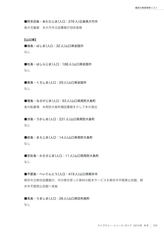 109ライブラリー・リソース・ガイド 2015年 冬号
離島の情報環境リスト
■阿多田島・あたたじま（人口：276人）広島県大竹市
島の児童館 ※大竹市立図書館が団体登録
【山口県】
■端島・はしま（人口：32人）山口県岩国市
なし
■柱島・はしらじま（人口：188人）山口県岩国市
なし
■黒島・くろしま（人口：29人）山口県岩国市
なし
■情島・なさけじま（人口：93人）山口県周防大島町
島の船着場 ※周防大島町橘図書館を介して本の貸出
■浮島・うかしま（人口：231人）山口県周防大島町
なし
■前島・まえじま（人口：14人）山口県周防大島町
なし
■笠佐島・かささじま（人口：11人）山口県周防大島町
なし
■平郡島・へいぐんとう（人口：419人）山口県柳井市
柳井市立柳井図書館が、市の便を使った無料の配本サービスを柳井市平郡東公民館、柳
井市平郡西公民館へ実施
■馬島・うましま（人口：26人）山口県田布施町
なし
 