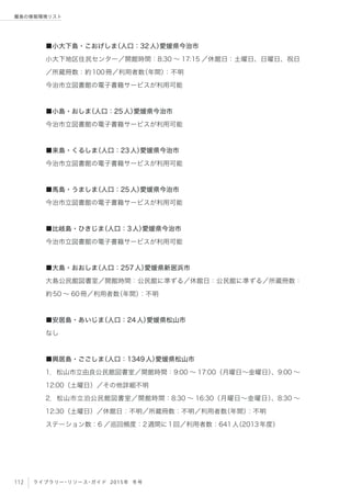112 ライブラリー・リソース・ガイド 2015年 冬号
離島の情報環境リスト
■小大下島・こおげしま（人口：32人）愛媛県今治市
小大下地区住民センター／開館時間：8:30 ∼ 17:15 ／休館日：土曜日、日曜日、祝日
／所蔵冊数：約100冊／利用者数（年間）：不明
今治市立図書館の電子書籍サービスが利用可能
■小島・おしま（人口：25人）愛媛県今治市
今治市立図書館の電子書籍サービスが利用可能
■来島・くるしま（人口：23人）愛媛県今治市
今治市立図書館の電子書籍サービスが利用可能
■馬島・うましま（人口：25人）愛媛県今治市
今治市立図書館の電子書籍サービスが利用可能
■比岐島・ひきじま（人口：3人）愛媛県今治市
今治市立図書館の電子書籍サービスが利用可能
■大島・おおしま（人口：257人）愛媛県新居浜市
大島公民館図書室／開館時間：公民館に準ずる／休館日：公民館に準ずる／所蔵冊数：
約50 ∼ 60冊／利用者数（年間）：不明
■安居島・あいじま（人口：24人）愛媛県松山市
なし
■興居島・ごごしま（人口：1349人）愛媛県松山市
1．松山市立由良公民館図書室／開館時間：9:00 ∼ 17:00（月曜日∼金曜日）、9:00 ∼
12:00（土曜日）／その他詳細不明
2．松山市立泊公民館図書室／開館時間：8:30 ∼ 16:30（月曜日∼金曜日）、8:30 ∼
12:30（土曜日）／休館日：不明／所蔵冊数：不明／利用者数（年間）：不明
ステーション数：6 ／巡回頻度：2週間に1回／利用者数：641人（2013年度）
 