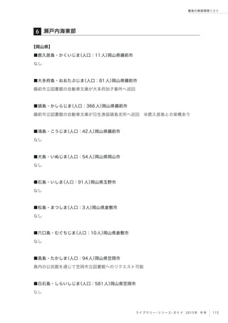 115ライブラリー・リソース・ガイド 2015年 冬号
離島の情報環境リスト
【岡山県】
■鹿久居島・かくいじま（人口：11人）岡山県備前市
なし
■大多府島・おおたぶじま（人口：81人）岡山県備前市
備前市立図書館の自動車文庫が大多府加子番所へ巡回
■頭島・かしらじま（人口：366人）岡山県備前市
備前市立図書館の自動車文庫が日生漁協頭島支所へ巡回 ※鹿久居島との架橋あり
■鴻島・こうじま（人口：42人）岡山県備前市
なし
■犬島・いぬじま（人口：54人）岡山県岡山市
なし
■石島・いしま（人口：91人）岡山県玉野市
なし
■松島・まつしま（人口：3人）岡山県倉敷市
なし
■六口島・むぐちじま（人口：10人）岡山県倉敷市
なし
■高島・たかしま（人口：94人）岡山県笠岡市
島内の公民館を通じて笠岡市立図書館へのリクエスト可能
■白石島・しらいしじま（人口：581人）岡山県笠岡市
なし
瀬戸内海東部６
 