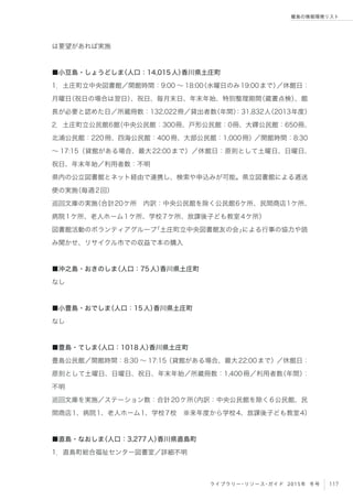 117ライブラリー・リソース・ガイド 2015年 冬号
離島の情報環境リスト
は要望があれば実施
■小豆島・しょうどしま（人口：14,015人）香川県土庄町
1．土庄町立中央図書館／開館時間：9:00 ∼ 18:00（水曜日のみ19:00まで）／休館日：
月曜日（祝日の場合は翌日）、祝日、毎月末日、年末年始、特別整理期間（蔵書点検）、館
長が必要と認めた日／所蔵冊数：132,022冊／貸出者数（年間）：31,832人（2013年度）
2．土庄町立公民館6館（中央公民館：300冊、戸形公民館：0冊、大鐸公民館：650冊、
北浦公民館：220冊、四海公民館：400冊、大部公民館：1,000冊）／開館時間：8:30
∼ 17:15（貸館がある場合、最大22:00まで）／休館日：原則として土曜日、日曜日、
祝日、年末年始／利用者数：不明
県内の公立図書館とネット経由で連携し、検索や申込みが可能。県立図書館による逓送
便の実施（毎週2回）
巡回文庫の実施（合計20ケ所 内訳：中央公民館を除く公民館6ケ所、民間商店1ケ所、
病院1ケ所、老人ホーム1ケ所、学校7ケ所、放課後子ども教室4ケ所）
図書館活動のボランティアグループ「土庄町立中央図書館友の会」による行事の協力や読
み聞かせ、リサイクル市での収益で本の購入
■沖之島・おきのしま（人口：75人）香川県土庄町
なし
■小豊島・おでしま（人口：15人）香川県土庄町
なし
■豊島・てしま（人口：1018人）香川県土庄町
豊島公民館／開館時間：8:30 ∼ 17:15（貸館がある場合、最大22:00まで）／休館日：
原則として土曜日、日曜日、祝日、年末年始／所蔵冊数：1,400冊／利用者数（年間）：
不明
巡回文庫を実施／ステーション数：合計20ケ所（内訳：中央公民館を除く6公民館、民
間商店1、病院1、老人ホーム1、学校7校 ※来年度から学校4、放課後子ども教室4）
■直島・なおしま（人口：3,277人）香川県直島町
1．直島町総合福祉センター図書室／詳細不明
 