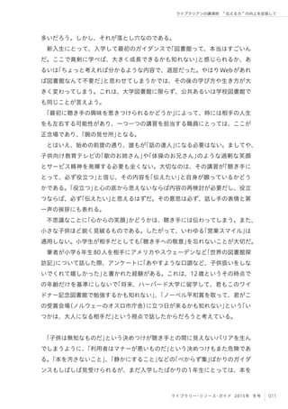 011ライブラリー・リソース・ガイド 2015年 冬号
ライブラリアンの講演術  伝える力 の向上を目指して
多いだろう。しかし、それが落とし穴なのである。
新入生にとって、入学して最初のガイダンスで「図書館って、本当はすごいん
だ。ここで真剣に学べば、大きく成長できるかも知れない」と感じられるか、あ
るいは「ちょっと考えれば分かるような内容で、退屈だった。やはりWebがあれ
ば図書館なんて不要だ」と思わせてしまうかでは、その後の学び方や生き方が大
きく変わってしまう。これは、大学図書館に限らず、公共あるいは学校図書館で
も同じことが言えよう。
「最初に聴き手の興味を惹きつけられるかどうか」によって、時には相手の人生
をも左右する可能性があり、一つ一つの講習を担当する職員にとっては、ここが
正念場であり、「腕の見せ所」となる。
とはいえ、始めの前提の通り、誰もが「話の達人」になる必要はない。ましてや、
子供向け教育テレビの「歌のお姉さん」や「体操のお兄さん」のような過剰な笑顔
とサービス精神を発揮する必要も全くない。大切なのは、その講習が「聴き手に
とって、必ず役立つ」と信じ、その内容を「伝えたい」と自身が願っているかどう
かである。「役立つ」と心の底から思えないならば内容の再検討が必要だし、役立
つならば、必ず「伝えたい」と思えるはずだ。その意思は必ず、話し手の表情と第
一声の挨拶にも表れる。
不思議なことに「心からの笑顔」かどうかは、聴き手には伝わってしまう。また、
小さな子供ほど鋭く見破るものである。したがって、いわゆる「営業スマイル」は
通用しない。小学生が相手だとしても「聴き手への敬意」を忘れないことが大切だ。
筆者が小学6年生80人を相手にアメリカやスウェーデンなど「世界の図書館探
訪記」について話した際、アンケートに「あやすような口調など、子供扱いをしな
いでくれて嬉しかった」と書かれた経験がある。これは、12歳というその時点で
の年齢だけを基準にしないで「将来、ハーバード大学に留学して、君もこのワイ
ドナー記念図書館で勉強するかも知れない」、「ノーベル平和賞を取って、君がこ
の受賞会場（ノルウェーのオスロ市庁舎）に立つ日が来るかも知れない」という「い
つかは、大人になる相手だ」という視点で話したからだろうと考えている。
「子供は無知なものだ」という決めつけが聴き手との間に見えないバリアを生ん
でしまうように、「利用者はマナーが悪いものだ」という決めつけもまた危険であ
る。「本を汚さないこと」、「静かにすること」などの「べからず集」ばかりのガイダ
ンスもしばしば見受けられるが、まだ入学したばかりの1年生にとっては、本を
 