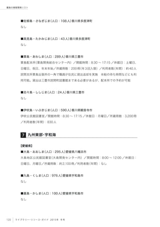120 ライブラリー・リソース・ガイド 2015年 冬号
離島の情報環境リスト
■佐柳島・さなぎじま（人口：108人）香川県多度津町
なし
■高見島・たかみじま（人口：43人）香川県多度津町
なし
■粟島・あわしま（人口：289人）香川県三豊市
粟島配本所（粟島開発総合センター内）／開館時間：8:30 ∼ 17:15 ／休館日：土曜日、
日曜日、祝日、年末年始／所蔵冊数：200冊（年3回入替）／利用者数（年間）：約40人
詫間支所粟島出張所の一角で職員が住民に貸出返却を実施 ※船の待ち時間などにも利
用可能。貸出は三豊市詫間町図書館まで来る必要があるが、配本所での予約が可能
■志々島・ししじま（人口：24人）香川県三豊市
なし
■伊吹島・いぶきじま（人口：590人）香川県観音寺市
伊吹公民館図書室／開館時間：8:30 ∼ 17:15 ／休館日：月曜日／所蔵冊数：3,200冊
／利用者数（年間）：830人
【愛媛県】
■大島・おおしま（人口：295人）愛媛県八幡浜市
大島地区公民館図書室（大島開発センター内）／開館時間：8:00 ∼ 12:00 ／休館日：
日曜日、月曜日／所蔵冊数：約2,100冊／利用者数（年間）：なし
■九島・くしま（人口：976人）愛媛県宇和島市
なし
■嘉島・かしま（人口：100人）愛媛県宇和島市
なし
九州東部・宇和海7
 