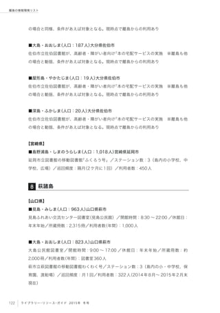 122 ライブラリー・リソース・ガイド 2015年 冬号
離島の情報環境リスト
の場合と同様、条件があえば対象となる。現時点で離島からの利用あり
■大島・おおしま（人口：187人）大分県佐伯市
佐伯市立佐伯図書館が、高齢者・障がい者向け「本の宅配サービスの実施 ※離島も他
の場合と動揺、条件があえば対象となる。現時点で離島からの利用あり
■屋形島・やかたじま（人口：19人）大分県佐伯市
佐伯市立佐伯図書館が、高齢者・障がい者向け「本の宅配サービスの実施 ※離島も他
の場合と動揺、条件があえば対象となる。現時点で離島からの利用あり
■深島・ふかしま（人口：20人）大分県佐伯市
佐伯市立佐伯図書館が、高齢者・障がい者向け「本の宅配サービスの実施 ※離島も他
の場合と動揺、条件があえば対象となる。現時点で離島からの利用あり
【宮崎県】
■島野浦島・しまのうらしま（人口：1,018人）宮崎県延岡市
延岡市立図書館の移動図書館「ふくろう号」／ステーション数：3（島内の小学校、中
学校、広場）／巡回頻度：隔月（2ケ月に1回）／利用者数：450人
【山口県】
■見島・みしま（人口：963人）山口県萩市
見島ふれあい交流センター図書室（見島公民館）／開館時間：8:30 ∼ 22:00 ／休館日：
年末年始／所蔵冊数：2,315冊／利用者数（年間）：1,000人
■大島・おおしま（人口：823人）山口県萩市
大島公民館図書室／開館時間：9:00 ∼ 17:00 ／休館日：年末年始／所蔵冊数：約
2,000冊／利用者数（年間）：図書室360人
萩市立萩図書館の移動図書館わくわく号／ステーション数：3（島内の小・中学校、保
育園、渡船場）／巡回頻度：月1回／利用者数：322人（2014年8月∼ 2015年2月末
現在）
萩諸島8
 