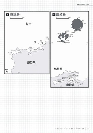 133
。
36
。
36
。
宍道湖 中海
大根島
江島
九島築島
星神島
大波加島
松島
大森島
黒島
白島
知夫里島
中ノ島
島前
島後
西ノ島
松江
米子
境港
鳥取県
島根県
隠岐島9
0 20km
131
。
宇田島
大島
青海島
油谷島
見島
相島 櫃島
大島
角島
蓋井島
長門
萩
山口県
萩諸島8
0 20km
123ライブラリー・リソース・ガイド 2015年 冬号
離島の情報環境リスト
 
