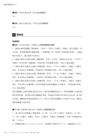 124 ライブラリー・リソース・ガイド 2015年 冬号
離島の情報環境リスト
■櫃島・ひつしま（人口：2人）山口県萩市
なし
■相島・あいしま（人口：177人）山口県萩市
なし
【島根県】
■島後・どうご（人口：15,521人）島根県隠岐の島町
1．隠岐の島町図書館／開館時間：10:00 ∼ 18:00 ／休館日：月曜日、第3日曜日、年
末年始、特別整理期間（蔵書点検）／所蔵冊数：81,139冊／利用者数（年間）：入館者
数57,826人、貸出者数16,930人
2．隠岐の島町立五箇公民館／開館時間：8:30 ∼ 22:00、月曜日のみ8:30 ∼ 17:00 ／
休館日：年末年始／所蔵冊数：8,644冊／利用者数（年間）：534人（貸出者数）
3．隠岐の島町立都万公民館／開館時間：8:30 ∼ 17:15 ／休館日：土曜日、日曜日、
祝日、年末年始／所蔵冊数：2,966冊／利用者数（年間）：501人（貸出者数）
4．隠岐の島町立布施公民館／開館時間：8:30 ∼ 17:15 ／休館日：土曜日、日曜日、
祝日、年末年始／所蔵冊数：1,260冊／利用者数（年間）：124人（貸出者数）
5．隠岐の島町役場中出張所／開館時間：8:30 ∼ 17:15 ／休館日：土曜日、日曜日、
祝日、年末年始／所蔵冊数：400冊（隠岐の島町図書館からの配本）／利用者数（年間）：
12人（貸出者数）
県立図書館との相互貸借（週3回）ほか、県内各図書館を通して、県内図書館との相互貸
借が利用可能 ※送料は県立図書館が負担、利用者が希望の本が県内にあれば、取り寄
せ可能。遠隔地利用者返却制度により、町の人が県立図書館に行き借りた本は、隠岐の
島町図書館で返却可能
■中ノ島・なかのしま（人口：2,374人）島根県海士町
1．海士町中央図書館／開館時間：9：00 ∼ 18：00（火曜日∼金曜日）、9：00 ∼
17：00（土曜日、日曜日、祝日）／休館日：月曜日／所蔵冊数：不明／利用者数（年
間）：7,370人
2．図書館分館（キンニャモニャセンター（菱浦港）2階待合スペース、保健福祉センター
隠岐島9
 
