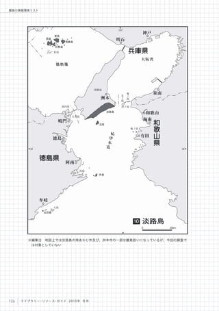 135
。
34
。
34
。
播磨灘
大阪湾
紀
伊
水
道
松島
地
ノ
島
友
島
沖ノ島島田島
大毛島
淡路島
地ノ島
高島
大島
西島
家島
男鹿島
坊勢島
淡路島
沼島
伊島
出羽島
明石
泉南
洲本
和歌山
海南
有田
阿南
牟岐
徳島
鳴門
神戸
徳島県
兵庫県
和
歌
山
県
淡路島10
0 20km
126 ライブラリー・リソース・ガイド 2015年 冬号
離島の情報環境リスト
※編集注 地図上では淡路島の南あわじ市及び、洲本市の一部は離島扱いになっているが、今回の調査で
は対象としていない
 