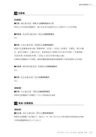 127ライブラリー・リソース・ガイド 2015年 冬号
離島の情報環境リスト
淡路島10
東海・志摩諸島11
【兵庫県】
■沼島・ぬしま（人口：506人）兵庫県南あわじ市
南あわじ市立南淡図書館が、島にある市の出張所を介した配本サービスを実施
■男鹿島・たんがしま（人口：72人）兵庫県姫路市
なし
■家島・いえしま（人口：3,355人）兵庫県姫路市
姫路市立図書館家島分館／開館時間：10:00 ∼ 18:00 ／休館日：月曜日、第 3 木曜
日、祝日（月曜日、土曜日以外）、春季資料手入期間（3月に約10日間）／所蔵冊数：
18,650冊／利用者数（年間）：3,052人（2013年度の貸出人数）
兵庫県立図書館からの借受、播但図書館連絡協議会加盟館間との相互貸借などを実施
■坊勢島・ぼうぜじま（人口：2,555人）兵庫県姫路市
なし
■西島・にしじま（人口：5人）兵庫県姫路市
なし
【徳島県】
■伊島・いしま（人口：167人）徳島県阿南市
阿南市立図書館から読書サークルへ団体貸出を実施
【愛知県】
■佐久島・さくしま（人口：271人）愛知県西尾市
西尾市立図書館一色分館から、島の小・中・保へ子どもたち用の資料の団体貸出を実施
（学校図書館開放は行っていない）
 