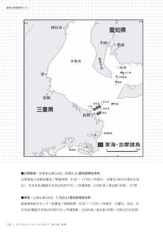 137
。
35
。 35
。
伊勢湾
三河湾
知
多
半
島
大築海島
浮島
見江島
佐久島
日間賀島
篠島
神島答志島
坂手島
渡鹿野島
間崎島
菅島
半田
四日市
碧南
松阪
津
鳥羽
愛知県
三重県
東海・志摩諸島11
0 20km
128 ライブラリー・リソース・ガイド 2015年 冬号
離島の情報環境リスト
■日間賀島・ひまかじま（人口：2,051人）愛知県南知多町
日間賀島公民館図書室／開館時間：8:30 ∼ 17:00 ／休館日：月曜日（祝日の場合は翌
日）、年末年始（職員不在時は利用不可）／所蔵冊数：2,496冊／貸出数（年間）：27冊
■篠島・しのじま（人口：1,763人）愛知県南知多町
篠島開発総合センター図書室／開館時間：8:30 ∼ 17:00 ／休館日：日曜日、祝日、年
末年始（職員不在時は利用不可）／所蔵冊数：2,695冊／貸出数（年間）：6冊（2013年度）
 