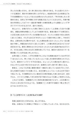 012 ライブラリー・リソース・ガイド 2015年 冬号
ライブラリアンの講演術  伝える力 の向上を目指して
汚したのも騒いだのも、全く身に覚えのない濡れ衣である。そんな話からスター
トする講習が、聴き手の興味を惹くはずがない。飲食物の持ち込み制限などを
「その図書館のルール」として伝える必要はもちろんあるが、「学びの楽しさ」に目
覚めた者は、自然と「本や情報に対する敬意」を払うようになるものだ。汚損や騒
音の予防策としては「マナー違反者予備軍への事前指導」よりも講習によって「学
びにワクワクさせる」ほうが、遥かに有効だ。
同じように、会場がざわついた際に「静かにしなさい！」と怒鳴ってばかりの講
習も、貴重な時間を無駄にしてしまう失敗例である。筆者は最大で1会場500人
（ 2回）の新入生向けガイダンスの経験があるが、だいたいの割合で言えば前列
に座った3割は、そもそも自らの「学びたい」という意思で熱心に聴く。中央の5
割は、必要を感じれば集中するが、もしも興味を感じなかったとしても一応は最
後まで聴く。問題は後ろのほうに座った2割で、この層を惹き込めるかどうかが
成否を分ける。最初に興味をもたせられなかったらたちまち私語が始まるだろう
が、それを注意して黙らせるのに時間を取っていては、最初から前のほうで一生
懸命聴いている学生達に申しわけない。
比率の違いこそあれ、いずれの現場でもこのような現象は起きているはずだが、
「つまらなくとも、黙って座っていなさい」という話し手の要求を聞き入れてもら
うより、最初のインパクトで「今日の話は、ひょっとしたら聴き逃すと損かもし
れないぞ!?」と自分で気づかせるほうが、結果的には手っ取り早く静かになる。
筆者は、このような手強い講習の場合「一番後ろに座っているあのブロックが、
自らの意思で全員スマホを置いたら、自分の勝ち」というルールを心の中で設け
て挑んでいる。その瞬間はだいたい最初の5分間が経過した頃に訪れるが、成功
すると、コツコツと準備してきた苦労が全て報われるような嬉しい気持ちになる。
このような場を、「図書館がいかに知的生産活動の助けとなり、人生を豊かに
するか」に自ら気づかせるような、「図書館ファンを増やす活動の一環」と考えて
みてはいかがだろうか。
3）「ここがポイント！」と分かるように話す
笑顔と挨拶の次に大切なのは、話し方である。
終始、お経のように抑揚なく平板なトーンで話してしまっては、伝わるものも
 