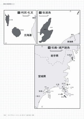141
。
礼文島
利尻島
稚内
北海道
利尻・礼文12
0 10km
金華山
宮戸島
大島
出島
朴島
田代島
網地島
江島
寒
風
沢
島
野
々
島
気仙沼
石巻
牡
鹿
半
島
女川
岩手県
141
。
141
。
桂島
塩竈
仙台
宮城県
38
。
38
。
佐渡島
両津
139
。
粟島
新潟
新潟県
佐渡島13
0 20km
牡鹿・浦戸諸島14
0 20km
130 ライブラリー・リソース・ガイド 2015年 冬号
離島の情報環境リスト
 