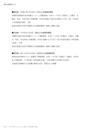 132 ライブラリー・リソース・ガイド 2015年 冬号
離島の情報環境リスト
■焼尻島・やぎしりとう（人口：273人）北海道羽幌町
羽幌町役場焼尻支所図書コーナー／開館時間：8:45 ∼ 17:30 ／休館日：土曜日、日
曜日、祝日、年末年始／所蔵冊数：中央公民館から配本を実施（3ケ月に1回、100冊）
／利用者数（年間）：不明
島民の要望を支所が羽幌町立公民館図書室へ連絡し選書に反映
■天売島・てうりとう（人口：366人）北海道羽幌町
羽幌町役場天売支所図書コーナー／開館時間：8:45 ∼ 17:30 ／休館日：土曜日、日曜
日、祝日、年末年始／所蔵冊数：中央公民館から3ケ月に1回100冊を配本／利用者数
（年間）：不明
島民の要望を支所が羽幌町立公民館図書室へ連絡し選書に反映
■奥尻島・おくしりとう（人口：3,033人）北海道奥尻町
奥尻町海洋研修センター図書室／開館時間：9:00 ∼ 21:00 ／休館日：月曜日、年末年
始／所蔵冊数：17,559冊／利用者数（年間）：不明（冊数では年間2,235冊）
北海道立図書館からの図書の借受けほか、相談などの連携
 