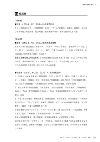 133ライブラリー・リソース・ガイド 2015年 冬号
離島の情報環境リスト
【山形県】
■飛島・とびしま（人口：228人）山形県酒田市
とびしま総合センター／開館時間：8:30 ∼ 17:15 ／休館日：土曜日、日曜日、祝日及
び年末年始／所蔵冊数：約200冊／利用者数（年間）：不明（島外の人も利用）
【新潟県】
■粟島・あわしま（人口：366人）新潟県粟島浦村
粟島浦村資料館図書室／開館時間：10:00 ∼ 15:00 ／休館日：水曜日（4月∼ 6月、9
月∼ 10月）、なし（7月・8月：）、土曜日、日曜日のみ（11月∼ 3月）／所蔵冊数：約
1,000冊／利用者数（年間）：約800人
隣接自治体の村上市（山形県）が移動図書館の巡回を実施（年2回 ※2015年度は1回
の予定、返却は村が取りまとめ郵送）、協定により、負担金を村上市に支払うことで、
村上市の施設を利用可能、村上市からの人の派遣
■佐渡島・さどがしま（人口：62,727人）新潟県佐渡市
1．佐渡市立中央図書館／開館時間：9:00 ∼ 18:00（土曜日、日曜日は 17:00 ま
で）／休館日：月曜日、祝日、年末年始／所蔵冊数：330,733冊／利用者数（年間）：
137,189人（所蔵冊数・利用者数は2013年度、地区図書館、分室の合計）
2．地区図書館（真野図書館、小木図書館、さわた図書館、両津図書館）／開館時間：
9:00 ∼ 17:00（真野図書館のみ9:00 ∼ 18:00 ※開館時間延長施行中）／休館日：月
曜日、祝日
3．分室（相川図書室、新穂図書室、畑野図書室、羽茂図書室、赤泊図書室）／開館時
間：8:30 ∼ 17:00 ／休館日：土曜日、日曜日、祝日、年末年始（相川図書室、赤泊図
書室：土曜日、日曜日の開館を施行中）
移動図書館「ハローぶっく号」／ステーション数：23（2013年度）／巡回頻度：4地
区を月1回ずつ（水曜日）／利用者数（年間）：約1,000人
新潟大学附属図書館、県立図書館、新潟県内図書館との相互貸借が可能
読み聞かせボランィアのネットワーク化をし、2006年に「佐渡子どもと絵本をつなぐ
連絡会」が発足。図書館・保育園・小学校などの読み聞かせ活動、イベントなどを継続
して実施
佐渡島13
 