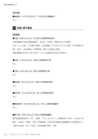 134 ライブラリー・リソース・ガイド 2015年 冬号
離島の情報環境リスト
【石川県】
■舳倉島・へぐらじま（人口：110人）石川県輪島市
なし
【宮城県】
■大島・おおしま（人口：3,125人）宮城県気仙沼市
大島図書館（大島公民館図書室） 休止中 ※現在、再開に向けて準備中
ステーション数：1（大島公民館）／巡回頻度：月1回（コンテナ10箱）／利用者数（年
間）：89人 ※巡回時に1時間程度、個人への貸出も実施
移動図書館「おおぞら号」のステーションを設置予定（2015年度中）
■出島・いずしま（人口：465人）宮城県女川町
なし
■江島・えのしま（人口：89人）宮城県女川町
なし
■網地島・あじしま（人口：426人）宮城県石巻市
なし
■田代島・たしろじま（人口：81人）宮城県石巻市
なし
■寒風沢島・さぶさわじま（人口：161人）宮城県塩竈市
なし
■野々島・ののしま（人口：84人）宮城県塩竈市
浦戸諸島開発総合センター（略称 ブルーセンター）／開館時間：8:00 ∼ 16:45 ／休
館日：土曜日、日曜日、祝日／所蔵冊数：約300冊（塩竈市民図書館から団体貸出とし
て配本を実施、年3 ∼ 4回）／利用者数（年間）：不明
牡鹿・浦戸諸島14
 