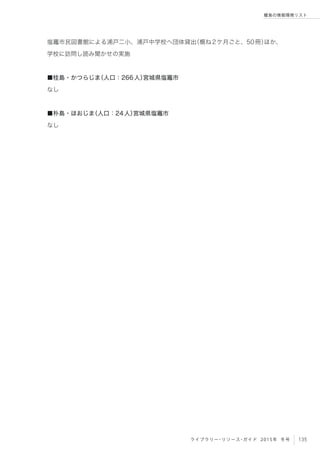 135ライブラリー・リソース・ガイド 2015年 冬号
離島の情報環境リスト
塩竈市民図書館による浦戸二小、浦戸中学校へ団体貸出（概ね2ケ月ごと、50冊）ほか、
学校に訪問し読み聞かせの実施
■桂島・かつらじま（人口：266人）宮城県塩竈市
なし
■朴島・ほおじま（人口：24人）宮城県塩竈市
なし
 