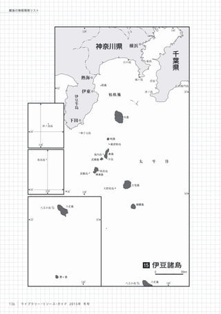 140
。
139
。
35
。
34
。
140
。
139
。
35
。
34
。
相模灘伊
豆
半
島
太 平 洋
仁右衛門島
浮島
城ヶ島
江の島
沖ノ島
神子元島
鵜渡根島
地内島
早島
祇苗島
恩馳島
大野原島
八丈小島
猿島
初島
大島
利島
新島
神津島
三宅島
御蔵島
八丈島
式根島
下田
伊東
熱海
横浜神奈川県
千
葉
県
伊豆諸島15
0 30km
154
。
136
。
20
。
24
。
沖ノ鳥島
南鳥島
140
。
33
。
33
。
八丈小島 八丈島
青ヶ島
136 ライブラリー・リソース・ガイド 2015年 冬号
離島の情報環境リスト
 