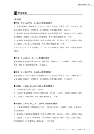 137ライブラリー・リソース・ガイド 2015年 冬号
離島の情報環境リスト
【東京都】
■大島・おおしま（人口：8,461人）東京都大島町
1．大島町図書館／開館時間：9:00 ∼ 17:00 ／休館日：月曜日、祝日、年末年始、館
長が必要と認めた日／所蔵冊数：34,949冊／利用者数（年間）：5,924人
2．東京都立大島海洋国際高等学校図書室／住民向け開放時間：14:00 ∼ 16:00 ／住民
向け開放日：原則として土曜日／所蔵冊数：不明／利用者数（年間）：不明
3．東京都立大島高等学校図書室／住民向け開放時間：13:30 ∼ 15:30 ／住民向け開放
日：原則として土曜日／所蔵冊数：不明／利用者数（年間）：不明
ステーション数：8 ／巡回頻度：月1 ∼ 2回／利用者数（年間）：不明 ※登録者数は
721人
■利島・としま（人口：341人）東京都利島村
利島村勤労福祉会館図書コーナー／開館時間：9:00 ∼ 21:00 ／休館日：月曜日／所蔵
冊数：500冊／利用者数（年間）：3,000人
■新島・にいじま（人口：2,351人）東京都新島村
新島村住民センター図書室／開館時間：9:00 ∼ 17:00 ／休館日：なし ※村行事など
による臨時休館あり／所蔵冊数：31,000冊／利用者数（年間）：約1,000人
■式根島・しきねじま（人口：532人）東京都新島村
1．式根島のぞみ文庫（私設・休止中）
2．式根島中学校図書室／住民向け開放時間：15:30 ∼ 16:15 ／住民向け開放日：原則
として金曜日／所蔵冊数：不明／利用者数（年間）：不明
■神津島・こうづしま（人口：1,889人）東京都神津島村
1．神津島村図書館／開館時間：9:30 ∼ 17:00 ／休館日：月曜日、祝日、年末年始、
特別整理期間
2．東京都立神津高等学校図書室／住民向け開放時間：14:00 ∼ 16:00 ／住民向け開放
日：原則として土曜日／所蔵冊数：19,829冊／利用者数（年間）：265人（2013年度）
都立図書館の公立図書館向け情報共有ページの活用
伊豆諸島15
 