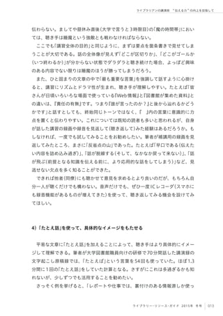 013ライブラリー・リソース・ガイド 2015年 冬号
ライブラリアンの講演術  伝える力 の向上を目指して
伝わらない。ましてや昼休み直後（大学で言うと3時限目）の「魔の時間帯」におい
ては、聴き手は睡魔という強敵とも戦わなければならない。
ここでも「講習全体の目的」と同じように、まずは要点を箇条書きで見せてしま
うことが大切である。話の全体像が見えず「どこが区切りか」、「どこがゴールか
（いつ終わるか）」が分からない状態でダラダラと聴き続けた場合、よっぽど興味
のある内容でない限りは睡魔のほうが勝ってしまうだろう。
また、ひと固まりの文章の中で「最も重要な言葉」を強調して話すように心掛け
ると、講習にリズムとドラマ性が生まれ、聴き手が理解しやすい。たとえば「皆
さんが日頃いろいろな場面で使っている『Web情報』と『図書館が集めた資料』と
の違いは、『責任の有無』です。つまり『誰が言ったのか？』と後から辿れるかどう
かです」と話すとしても、終始同じトーンではなく、『 』内の言葉に意識的に力
点を置くと伝わりやすい。これについては既知の読者も多いと思われるが、自身
が話した講習の録画や録音を見返して（聴き返して）みた経験はあるだろうか。も
しなければ、一度でも試してみることをお勧めしたい。筆者が補講用の録画を見
返してみたところ、まさに「反省点の山」であった。たとえば「早口である（伝えた
い内容を詰め込み過ぎ）」、「話が脱線する（そして、なかなか戻って来ない）」、「話
が飛ぶ（前提となる知識を伝える前に、より応用的な話をしてしまう）」など、見
逃せない欠点を多く知ることができた。
できれば他者（同僚）にも聴かせて意見を求めるとより良いのだが、もちろん自
分一人が聴くだけでも構わない。音声だけでも、ぜひ一度ICレコーダ（スマホに
も録音機能があるものが増えてきた）を使って、聴き返してみる機会を設けてみ
てほしい。
4）「たとえ話」を使って、具体的なイメージをもたせる
平易な文章に「たとえ話」を加えることによって、聴き手はより具体的にイメー
ジして理解できる。筆者が大学図書館職員向けの研修で70分間話した講演録の
文字起こし原稿録では、「たとえば」という言葉を54回も使っていた。ほぼ1.3
分間に1回の「たとえ話」をしていた計算となる。さすがにこれは多過ぎるかも知
れないが、少しずつでも活用することを勧めたい。
さっそく例を挙げると、「レポートや仕事では、裏付けのある情報源しか使っ
 