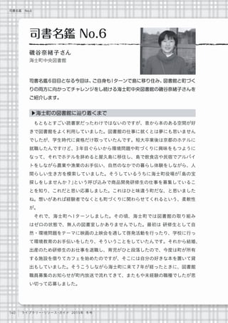 140 ライブラリー・リソース・ガイド 2015年 冬号
司書名鑑 No.6
もともとすごい読書家だったわけではないのですが、昔から本のある空間が好
きで図書館をよく利用していました。図書館の仕事に就くとは夢にも思いません
でしたが、学生時代に資格だけ取っていたんです。短大卒業後は京都のホテルに
就職したんですけど、3年目ぐらいから環境問題や町づくりに興味をもつように
なって、それでホテルを辞めると屋久島に移住し、島で飲食店や民宿でアルバイ
トをしながら農業や漁業のお手伝い、自然のなかでの暮らし体験をしながら、人
間らしい生き方を模索していました。そうしているうちに海士町役場が「島の宝
探しをしませんか？」という呼び込みで商品開発研修生の仕事を募集しているこ
とを知り、これだと思い応募しました。これはひと味違う町だな、と思いました
ね。想いがあれば経験者でなくとも町づくりに関わらせてくれるという、柔軟性
が。
それで、海士町へIターンしました。その頃、海士町では図書館の取り組み
はゼロの状態で、無人の図書室しかありませんでした。最初は 研修生として自
然・環境問題をテーマに映画の上映会を通して啓発活動を行ったり、学校に行っ
て環境教育のお手伝いをしたり、そういうことをしていたんです。それから結婚、
出産のため研修生のお仕事を退職し、育児がひと段落したので、今度は町が所有
する施設を借りてカフェを始めたのですが、そこには自分の好きな本を置いて貸
出もしていました。そうこうしながら海士町に来て7年が経ったときに、図書館
職員募集のお知らせが町内放送で流れてきて、またもや未経験の職種でしたが思
い切って応募しました。
▶海士町の図書館に辿り着くまで
司書名鑑 No.6
磯谷奈緒子さん
海士町中央図書館
司書名鑑6 回目となる今回は、ご自身も I ターンで島に移り住み、図書館と町づく
りの両方に向かってチャレンジをし続ける海士町中央図書館の磯谷奈緒子さんを
ご紹介します。
 