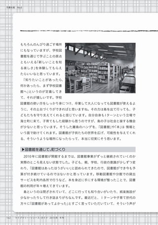 142 ライブラリー・リソース・ガイド 2015年 冬号
司書名鑑 No.6
もちろんのんびり過ごす場所
にもなっていますが、学校図
書館を通じて学ぶことの原点
ともいえる「新しいことを知
る楽しさ」を体験してもらえ
たらいいなと思っています。
「知りたいことがあったら、
何かあったら、まず学校図書
館へ」というのが定着してき
て、それが嬉しいです。学校
図書館の使い方をしっかり身につけ、卒業して大人になっても図書館が使えるよ
うに、その土台づくりができればと思いますね。その力は島を出て行っても、子
どもたちを守り支えてくれると信じています。自分自身もIターンという立場で
海士町に来て、子育てもした経験から思うのですが、島の子は社会と接する機会
が少ないと思っています。そうした離島のハンデを、「図書館」や「本」は 情報と
いう面で助けてくれます。図書館が子供たちの世界を広げ、可能性を与えてくれ
る、そういうような場所になったらって、本当に切実にそう思います。
2010年に図書館が開館するまでは、図書館事業がずっと継続されていくのか
実際のところ見えない状態でした。子ども、親、学校、行政の意識が少しずつ変
わり、「図書館はあったほうがいい」と認められてきたので、図書館ができ今も予
算が付き続けているのではないかと思っています。移動図書館や分館での貸出
サービスを町内各所で行うなど、本を身近に手にする環境が整ったことで、図書
館の利用が年々増えてきています。
島というのは閉ざされていて、どこに行っても知り合いがいたり、娯楽施設が
少なかったりして行き詰まりがちなんです。最近だと、Ｉターンや子育て世代の
方々に「図書館があってよかった」とすごく言っていただいていて、そういう声が
▶図書館を通じて、町づくり
 