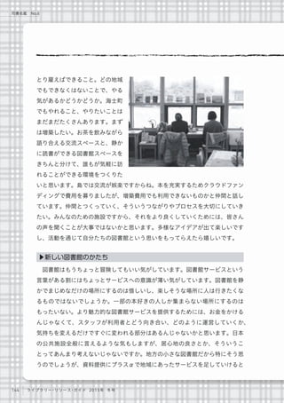 144 ライブラリー・リソース・ガイド 2015年 冬号
司書名鑑 No.6
とり雇えばできること。どの地域
でもできなくはないことで、やる
気があるかどうかどうか。海士町
でもやれること、やりたいことは
まだまだたくさんあります。まず
は増築したい。お茶を飲みながら
語り合える交流スペースと、静か
に読書ができる図書館スペースを
きちんと分けて、誰もが気軽に訪
れることができる環境をつくりた
いと思います。島では交流が娯楽ですからね。本を充実するためクラウドファン
ディングで費用を募りましたが、増築費用でも利用できないものかと仲間と話し
ています。仲間とつくっていく、そういうつながりやプロセスを大切にしていき
たい。みんなのための施設ですから、それをより良くしていくためには、皆さん
の声を聞くことが大事ではないかと思います。多様なアイデアが出て楽しいです
し、活動を通じて自分たちの図書館という思いをもってらえたら嬉しいです。
図書館はもうちょっと冒険してもいい気がしています。図書館サービスという
言葉がある割にはちょっとサービスへの意識が薄い気がしています。図書館を静
かでまじめなだけの場所にするのは惜しいし、楽しそうな場所に人は行きたくな
るものではないでしょうか。一部の本好きの人しか集まらない場所にするのは
もったいない。より魅力的な図書館サービスを提供するためには、お金をかける
んじゃなくて、スタッフが利用者とどう向き合い、どのように運営していくか、
気持ちを変えるだけですぐに変われる部分はあるんじゃないかと思います。日本
の公共施設全般に言えるような気もしますが、居心地の良さとか、そういうこ
とってあんまり考えないじゃないですか。地方の小さな図書館だから特にそう思
うのでしょうが、資料提供にプラスαで地域にあったサービスを足していけると
▶新しい図書館のかたち
 