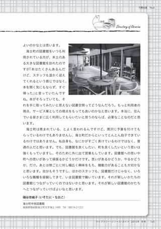 145ライブラリー・リソース・ガイド 2015年 冬号
司書名鑑 No.6
よいのかなとは思います。
海士町の図書館をいつも利
用されている方が、本土のあ
る大きな図書館を訪れたので
すが「本はたくさんあるんだ
けど、スタッフも温かく迎え
てくれるという感じではなく、
本を開く気にもならず、すぐ
帰った」と言っていたんです
ね。本がそろっていても、そ
れを手に取ってみたいと思えない図書空間ってどうなんだろう。もっと利用者の
視点、サービス業としての視点をもっても良いのかなと思います。本当に、住ん
でいる皆さまに広く利用してもらいたいと思うのならば、必要なことなのだと思
います。
海士町は恵まれている、とよく言われるんですけど、潤沢に予算を付けても
らっているわけでもありませんし、海士町だからといってとんとん拍子できてい
るわけではありません。私自身も、なにかがすごく長けているわけではなく、普
通の人だと思います。でも、図書館を良くしたい、町を良くしたいという思いは
強くもっていますし、そのために外に出て営業もしています。図書館への思いや
町への思いがあって頑張るかどうかだけです。思いがあるかどうか、やるかどう
か、だけ。あとは物ごとに対し幅広く興味をもち、機動力があることも大切かな
と思います。自分もそうですし、ほかのスタッフも、図書館だけじゃなく、いろ
いろな職種を経験してきて、いま図書館で働いています。それが新しいかたちの
図書館につながっていくのではないかと思います。それが新しい図書館のかたち
へとつながっていけばよいなと思います。
Directory of librarian
磯谷奈緒子（いそたに・なおこ）
海士町中央図書館 
島根県隠岐郡海士町大字海士1490 Tel：08514-2-1221
 