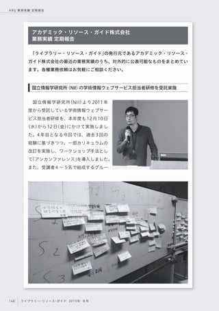 148 ライブラリー・リソース・ガイド 2015年 冬号
ARG 業務実績 定期報告
国立情報学研究所（NII）より 2011 年
度から受託している学術情報ウェブサー
ビス担当者研修を、本年度も12月10日
（水）から12日（金）にかけて実施しまし
た。4年目となる今回では、過去3回の
経験に基づきつつ、一部カリキュラムの
改訂を実施し、ワークショップ手法とし
て「アンカンファレンス」を導入しました。
また、受講者4 ∼ 5名で結成するグルー
『ライブラリー・リソース・ガイド』の発行元であるアカデミック・リソース・
ガイド株式会社の最近の業務実績のうち、対外的に公表可能なものをまとめてい
ます。各種業務依頼はお気軽にご相談ください。
アカデミック・リソース・ガイド株式会社
業務実績 定期報告
国立情報学研究所（NII）の学術情報ウェブサービス担当者研修を受託実施
 