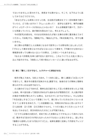 014 ライブラリー・リソース・ガイド 2015年 冬号
ライブラリアンの講演術  伝える力 の向上を目指して
てはいけません」と言われても、実感までは湧かない。そこで、以下のように話
してみてはどうだろうか。
「あなたがもしも病気にかかった時、主治医が治療法をフリー百科事典で調べ
ていたら、どう思いますか？『ちょっと待って！ 医学なら医学で、専門の機関
がつくったデータベースがあるんじゃないの？ そんな情報源で調べて、万が一
にも間違っていたら、誰が責任を取るの？』と、考えるでしょう。
今の『医学』の部分を、そのまま将来あなたが就く仕事の分野に置き換えてみて
ください。『法律』でも、『農業』でも、『輸出入』でも、『株式投資』でも、何でも構
いません。
命に関わる問題だと人は真剣になるので医学という分野を例に出しましたが、
『プロとして責任を取らなければならない』という意味で、『不確かかも知れない
情報源を使っても構わない』という分野は、この世に一つもありません」。
「伝えるべき要素」を単に過不足なく話すのと、このように「たとえ話」に落とし
込んで話すのでは、「実感として受け取るメッセージ」に違いが出るはずだ。
5）単に「聴く」だけでなく、レクチャーに参加させる
相手が数人であれ、500人であれ、「一方的に話し、聴く」講習と「お互いにや
り取りして、聴き手の意思が反映される」講習では、後者のほうが興味と理解を
得られやすいのは当然であろう。
少人数のゼミなどであれば、簡単な自己紹介をして互いの素性を知った上で話
し始め、時々話を振って意見を求めながら進めるのが理想的だが、大人数が相手
の場合や時間が限られている際は、なかなかそこまではできない。そんな時は
「今日お話しする○○という言葉について、既に知っていた方はどれくらいいま
すか？」と挙手を求めたり、「この図書館には、何冊の本があると思いますか？
①1,000冊 ②1万冊 ③5万冊のうちから、1つだけ選んでください」とクイズ
を出してみるなど、双方向性をもたせることが可能である。
「どうやら会場の大部分が、初めて知った言葉のようですね」という流れになれ
ば、聴き手は「自分だけが知らなかったわけではない」と安心できるし、話し手は
「基礎から説明したほうが良さそうだ」と、結果を講習に反映して内容をアレンジ
することができる。
 